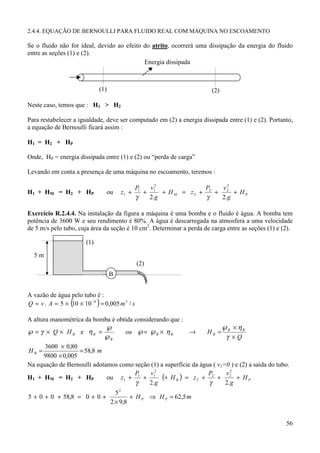 2.4.4. EQUAÇÃO DE BERNOULLI PARA FLUIDO REAL COM MÁQUINA NO ESCOAMENTO

Se o fluido não for ideal, devido ao efeito do atrito, ocorrerá uma dissipação da energia do fluido
entre as seções (1) e (2).
                                            Energia dissipada



                             (1)                                       (2)

Neste caso, temos que : H1 > H2

Para restabelecer a igualdade, deve ser computado em (2) a energia dissipada entre (1) e (2). Portanto,
a equação de Bernoulli ficará assim :

H1 = H2 + HP

Onde, HP = energia dissipada entre (1) e (2) ou “perda de carga”

Levando em conta a presença de uma máquina no escoamento, teremos :

                                             P1   v12              P2   v22
H1 + HM = H2 + HP                  ou   z1 +    +     + H M = z2 +    +     + HP
                                             γ    2.g              γ    2.g

Exercício R.2.4.4. Na instalação da figura a máquina é uma bomba e o fluido é água. A bomba tem
potência de 3600 W e seu rendimento é 80%. A água é descarregada na atmosfera a uma velocidade
de 5 m/s pelo tubo, cuja área da seção é 10 cm2. Determinar a perda de carga entre as seções (1) e (2).

                       (1)

  5m
                                              (2)
                                   B


A vazão de água pelo tubo é :
Q = v . A = 5 × ( × 10 −4 ) = 0,005 m 3 / s
                10

A altura manométrica da bomba é obtida considerando que :
                             ℘                                           ℘ × ηB
℘ = γ × Q × H B e ηB =             ou ℘= ℘B × η B           →     HB = B
                            ℘B                                            γ ×Q
       3600 × 0,80
HB =               = 58,8 m
      9800 × 0,005
Na equação de Bernoulli adotamos como seção (1) a superfície da água ( v1=0 ) e (2) a saída do tubo.
                                       P     v2                    P      v2
H1 + HM = H2 + HP            ou z1 + 1 + 1 (+ H B ) = z 2 + 2 + 2 + H P
                                       γ     2.g                   γ      2.g
                                      52
5 + 0 + 0 + 58,8 = 0 + 0 +                  + H P ⇒ H P = 62,5 m
                                    2 × 9,8


                                                                                                    56
 