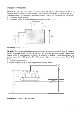 EXERCÍCIOS PROPOSTOS

Exercício P.2.4.1. Uma caixa d’água de 1,0 m de altura está apoiada sobre uma lage de 4,0 m de
altura e alimenta a tubulação de um chuveiro. Considerando que o diâmetro da tubulação próximo ao
chuveiro na seção (2) é ½ polegada e que esta seção está a 2,0 m do solo, determinar para fluido ideal:
a) A vazão em volume de água;
b) A vazão em volume de água considerando que a altura da lage é 10 m.

                                   (1)
                                                       1m




                       (2)                                         4m

        2m



Respostas : 0,97 l/s   ; 1,7 l/s

Exercício P.2.4.2. Em uma indústria de engarrafamento de água mineral, a água de um reservatório de
grandes dimensões situado no piso inferior, deve ser recalcada, conforme mostra a figura, para
limentar a linha de engarrafamento. O diâmetro da tubulação de recalque é 1,6 cm. Considerando que
a altura manométrica ( HB ) da bomba é 13 m e que a água se comporta como um fluido ideal,
determine :
a) a vazão de água recalcada
b) o número de garrafões de 20 litros que podem ser enchidos por hora.
                                                                             B




              5m

                                                                     Patm
       15 m
       ,




Respostas : 12,52 m/s ; 454 garrafões




                                                                                                    57
 