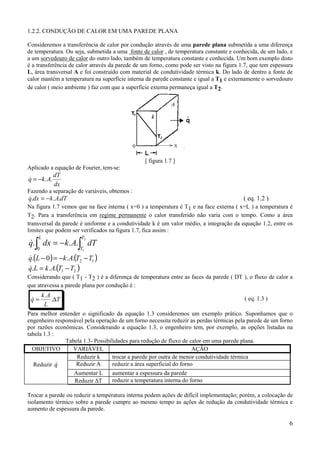 1.2.2. CONDUÇÃO DE CALOR EM UMA PAREDE PLANA

Consideremos a transferência de calor por condução através de uma parede plana submetida a uma diferença
de temperatura. Ou seja, submetida a uma fonte de calor , de temperatura constante e conhecida, de um lado, e
a um sorvedouro de calor do outro lado, também de temperatura constante e conhecida. Um bom exemplo disto
é a transferência de calor através da parede de um forno, como pode ser visto na figura 1.7, que tem espessura
L, área transversal A e foi construído com material de condutividade térmica k. Do lado de dentro a fonte de
calor mantém a temperatura na superfície interna da parede constante e igual a T1 e externamente o sorvedouro
de calor ( meio ambiente ) faz com que a superfície externa permaneça igual a T2.




                                                [ figura 1.7 ]
Aplicado a equação de Fourier, tem-se:
               dT
q = − k . A.
&
               dx
Fazendo a separação de variáveis, obtemos :
q.dx = − k . A.dT
&                                                                                        ( eq. 1.2 )
Na figura 1.7 vemos que na face interna ( x=0 ) a temperatura é T1 e na face externa ( x=L ) a temperatura é
T2. Para a transferência em regime permanente o calor transferido não varia com o tempo. Como a área
transversal da parede é uniforme e a condutividade k é um valor médio, a integração da equação 1.2, entre os
limites que podem ser verificados na figura 1.7, fica assim :

q.∫ dx = − k . A.∫ dT
     L                 T2
&
    0                 T1

q.(L − 0 ) = −k . A.(T2 − T1 )
&
q.L = k . A.(T1 − T2 )
&
Considerando que ( T1 - T2 ) é a diferença de temperatura entre as faces da parede ( DT ), o fluxo de calor a
que atravessa a parede plana por condução é :
        k. A
 q=
 &           .∆T                                                                          ( eq. 1.3 )
         L
Para melhor entender o significado da equação 1.3 consideremos um exemplo prático. Suponhamos que o
engenheiro responsável pela operação de um forno necessita reduzir as perdas térmicas pela parede de um forno
por razões econômicas. Considerando a equação 1.3, o engenheiro tem, por exemplo, as opções listadas na
tabela 1.3 :
               Tabela 1.3- Possibilidades para redução de fluxo de calor em uma parede plana.
  OBJETIVO        VARIÁVEL                                            AÇÃO
                   Reduzir k       trocar a parede por outra de menor condutividade térmica
   Reduzir q &     Reduzir A       reduzir a área superficial do forno
                    Aumentar L     aumentar a espessura da parede
                    Reduzir ∆T     reduzir a temperatura interna do forno

Trocar a parede ou reduzir a temperatura interna podem ações de difícil implementação; porém, a colocação de
isolamento térmico sobre a parede cumpre ao mesmo tempo as ações de redução da condutividade térmica e
aumento de espessura da parede.

                                                                                                            6
 