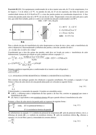 Exercício R.1.2.1. Um equipamento condicionador de ar deve manter uma sala, de 15 m de comprimento, 6 m
de largura e 3 m de altura a 22 oC. As paredes da sala, de 25 cm de espessura, são feitas de tijolos com
condutividade térmica de 0,14 Kcal/h.m.oC e a área das janelas podem ser consideradas desprezíveis. A face
externa das paredes pode estar até a 40 oC em um dia de verão. Desprezando a troca de calor pelo piso e pelo
teto, que estão bem isolados, pede-se o calor a ser extraído da sala pelo condicionador ( em HP ).
                                           OBS : 1 HP = 641,2 Kcal/h


                                                                        T1 = 40 oC T2 = 22 oC
                                                                        k = 0,14 Kcal h . m .o C
                                                                        L = 25 cm = 0 , 25 m
                                                                        sala : 6 × 15 × 3 m



Para o cálculo da área de transferência de calor desprezamos as áreas do teto e piso, onde a transferência de
calor é desprezível. Desconsiderando a influência das janelas, a área das paredes da sala é :
A = 2 × (6 × 3) + 2 × (15 × 3) = 126m 2
Considerando que a área das quinas das paredes, onde deve ser levada em conta a transferência de calor
bidimensional, é pequena em relação ao resto, podemos utilizar a equação 1.3 :
                       0,14(Kcal h.m.o C )× 126m 2
         .(T1 − T2 ) =                             × (40 − 22 ) o C = 1270 Kcal h
     k.A
q=
&
      L                          0,25m
                       1    HP
q = 1270 Kcal ×
&                                = 1, 979 HP
                h 641, 2 Kcal
                             h
Portanto a potência requerida para o condicionador de ar manter a sala refrigerada é :
 q ≅ 2 HP
 &

1.2.3. ANALOGIA ENTRE RESISTÊNCIA TÉRMICA E RESISTÊNCIA ELÉTRICA

Dois sistemas são análogos quando eles obedecem a equações semelhantes. Por exemplo, a equação 1.3 que
fornece o fluxo de calor através de uma parede plana pode ser colocada na seguinte forma :
      ∆T
q=
&
       L                                                                                            ( eq. 1.4 )
      k.A
O denominador e o numerador da equação 1.4 podem ser entendidos assim :
•  ( ∆T ) , a diferença entre a temperatura da face quente e da face fria, consiste no potencial que causa a
   transferência de calor
•  ( L / k.A ) é equivalente a uma resistência térmica (R) que a parede oferece à transferência de calor

Portanto, o fluxo de calor através da parede pode ser expresso da seguinte forma :
      ∆T
 q=
 &           onde, ∆T é o potencial térmico e                                              ( eq. 1.5 )
       R
                      R é a resistência térmica da parede
Se substituirmos na equação 1.5 o símbolo do potencial de temperatura ∆T pelo de potencial elétrico, isto é, a
diferença de tensão ∆U, e o símbolo da resistência térmica R pelo da resistência elétrica Re, obtemos a
equação 1.6 ( lei de Ohm ) para i, a intensidade de corrente elétrica :
     ∆U
i=                                                                                         ( eq. 1.6 )
     Re
                                                                                                                  7
 