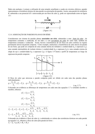 Dada esta analogia, é comum a utilização de uma notação semelhante a usada em circuitos elétricos, quando
representamos a resistência térmica de uma parede ou associações de paredes. Assim, uma parede de resistência
R, submetida a um potencial ∆T e atravessada por um fluxo de calor q , pode ser representada como na figura
                                                                     &
1.8 :




                                                     [ figura 1.8 ]

1.2.4. ASSOCIAÇÃO DE PAREDES PLANAS EM SÉRIE

Consideremos um sistema de paredes planas associadas em série, submetidas a uma fonte de calor , de
temperatura constante e conhecida, de um lado e a um sorvedouro de calor do outro lado, também de
temperatura constante e conhecida. Assim, haverá a transferência de um fluxo de calor contínuo no regime
permanente através da parede composta. Como exemplo, analisemos a transferência de calor através da parede
de um forno, que pode ser composta de uma camada interna de refratário ( condutividade k1 e espessura L1),
uma camada intermediária de isolante térmico ( condutividade k2 e espessura L2) e uma camada externa de
chapa de aço ( condutividade k3 e espessura L3). A figura 1.9 ilustra o perfil de temperatura ao longo da
espessura da parede composta :
                                          k1         k2         k3
                                    T1
                                                T2
                                                           T3              .
                                                                           q
                                                                      T4



                                           L1        L2         L3
                                           [ figura 1.9 ]
O fluxo de calor que atravessa a parede composta pode ser obtido em cada uma das paredes planas
individualmente :
     k1 . A1                  k .A                  k .A
q=
&            .( T1 − T2 ); q = 2 2 .( T2 − T3 ); q = 3 3 .( T3 − T4 )
                           &                     &
       L1                       L2                    L3                                  ( eq. 1.7 )
Colocando em evidência as diferenças de temperatura em cada uma das equações 1.7 e somando membro a
membro, obtemos:
                                  &.
                                 q L1
                  ( T1 − T2 ) =
                                 k 1 . A1
                                   &.
                                  q L2
                  ( T2 − T3 ) =
                                 k 2 . A2
                                   &.
                                  q L3
                  ( T3 − T4 ) =
                                 k 3 . A3
                                 &.
                                 q L1       &.
                                            q L2   &.
                                                   q L3
T1 − T2 + T2 − T3 + T3 − T4 =             +      +
                                k1 . A1 k 2 . A2 k 3 . A3
           &.
           q L1      &.
                     q L2       &.
                               q L3
T1 − T4 =        +          +                                                            ( eq. 1.8 )
          k1 . A1 k 2 . A2 k 3 . A3
                                             &
Colocando em evidência o fluxo de calor q e substituindo os valores das resistências térmicas em cada parede
na equação 1.8 , obtemos o fluxo de calor pela parede do forno :
T1 − T4 = q R1 + R2 + R3 )
          &.(
                                                                                                           8
 