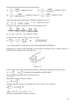 10
Cálculo das resistências térmicas ( para uma área unitária ) :
( )
KcalCh
Ak
L
R
KcalCh
Ak
L
R
o
ar
rug
o
aço
aço
.08791,0
17,0013,0
0008,0
.
.00014,0
145
0063,0
.
2
1
=
××
==
=
×
==
( )
KcalCh
Ak
L
R
KcalCh
Ak
L
R
o
ref
ref
o
ref
rug
.0323,0
15,1
0484,0
.
.0018,0
13,05,1
0008,0
.
1
3
=
×
==
=
××
==
A resistência equivalente à parede rugosa ( refratário em paralelo com o ar ) é :
1 1 1 1
0 08791
1
0 0018
0 00176
2 3 2 3
2 3
R R R
R h C Kcalo
//
//
, ,
, .= + = + ⇒ =
A resistência total, agora, é obtida por meio de uma associação em série :
R R R R R R h C Kcalt
o
= + + + + =1 2 3 4 2 3 1 0 0361// // , .
Um fluxo de calor é sempre o (DT)total sobre a Rt , então :
( )
0361,0
9043021 −
=
−
=
∆
=
tt
total
R
TT
R
T
q& &q Kcal h= 9418
1.2.6. CONDUÇÃO DE CALOR ATRAVÉS DE CONFIGURAÇÕES CILÍNDRICAS
Consideremos um cilindro vazado submetido à uma diferença de temperatura entre a superfície interna e a
superfície externa, como pode ser visto na figura 1.11.
[ figura 1.11 ]
O fluxo de calor que atravessa a parede cilíndrica poder ser obtido através da equação de Fourier, ou seja :
& . .q k A
dT
dr
dT
dr
= − onde é o gradiente de temperatura na direção radial
Para configurações cilíndricas a área é uma função do raio :
LrA ...2π=
Substituindo na equação de Fourier, obtemos :
( )
dr
dT
Lrkq ....2.
.
π−=
Fazendo a separação de variáveis e integrando entre T1 em r1 e entre T2 em r2, chega-se a:
∫∫ −=
2
1
2
1
....2.
. T
T
r
r
dTLk
r
dr
q π
[ ] ( )1212
.
...2.lnln. TTLkrrq −−=− π
Aplicando-se propriedades dos logaritmos, obtemos :
 