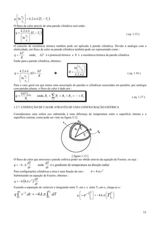 11
( )21
1
2
.
...2.ln. TTLk
r
r
q −=





π
O fluxo de calor através de uma parede cilíndrica será então :
( )21
1
2
.
ln
..2.
TT
r
r
Lk
q −






=
π
& ( eq. 1.15 )
O conceito de resistência térmica também pode ser aplicado à parede cilíndrica. Devido à analogia com a
eletricidade, um fluxo de calor na parede cilíndrica também pode ser representado como :
onde, T
R
T
q ∆
∆
=& é o potencial térmico e R é a resistência térmica da parede cilíndrica
Então para a parede cilíndrica, obtemos :
R
T
T
r
r
Lk
q
∆
=∆






= .
ln
..2.
1
2
π
& Lk
r
r
R
..2.
ln
1
2
π






= ( eq. 1.16 )
Para o caso geral em que temos uma associação de paredes n cilíndricas associadas em paralelo, por analogia
com paredes planas, o fluxo de calor é dado por :
( )
n
n
i
it
t
total
RRRRR
R
T
q +++==
∆
= ∑=
L& 21
1
onde, ( eq. 1.17 )
1.2.7. CONDUÇÃO DE CALOR ATRAVÉS DE UMA CONFIGURAÇÃO ESFÉRICA
Consideremos uma esfera oca submetida à uma diferença de temperatura entre a superfície interna e a
superfície externa, como pode ser visto na figura 3.12.
[ figura 1.12 ]
O fluxo de calor que atravessa a parede esférica poder ser obtido através da equação de Fourier, ou seja :
& . .q k A
dT
dr
dT
dr
= − onde é o gradiente de temperatura na direção radial
Para configurações cilíndricas a área é uma função do raio : 2
..4 rA π=
Substituindo na equação de Fourier, obtemos :
( ) dr
dT
rkq ...4. 2
.
π−=
Fazendo a separação de variáveis e integrando entre T1 em r1 e entre T2 em r2, chega-se a :
∫∫ −=− 2
1
2
1
....4.2
. T
T
r
r
dTkdrrq π 





−=






 −
− Tr
T
T
r
r
kq
2
1
2
1
...4
1
.
.
π
 