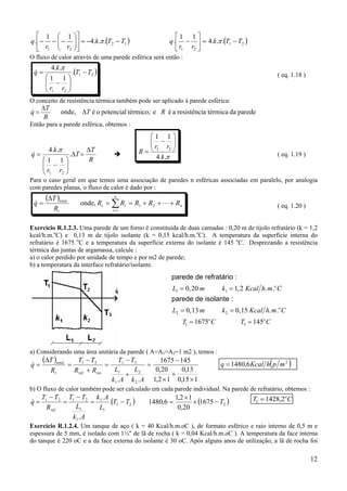 12
( )12
21
.
...4
11
. TTk
rr
q −−=











−−− π ( )21
21
.
...4
11
. TTk
rr
q −=





− π
O fluxo de calor através de uma parede esférica será então :
( )21
21
.
11
..4
TT
rr
k
q −






−
=
π
& ( eq. 1.18 )
O conceito de resistência térmica também pode ser aplicado à parede esférica:
parededatérmicaaresistênciaéetérmico;potencialoéonde, RT
R
T
q ∆
∆
=&
Então para a parede esférica, obtemos :
R
T
T
rr
k
q
∆
=∆






−
= .
11
..4
21
π
& π..4
11
21
k
rr
R






−
= ( eq. 1.19 )
Para o caso geral em que temos uma associação de paredes n esféricas associadas em paralelo, por analogia
com paredes planas, o fluxo de calor é dado por :
( )
n
n
i
it
t
total
RRRRR
R
T
q +++==
∆
= ∑=
L& 21
1
onde, ( eq. 1.20 )
Exercício R.1.2.3. Uma parede de um forno é constituída de duas camadas : 0,20 m de tijolo refratário (k = 1,2
kcal/h.m.o
C) e 0,13 m de tijolo isolante (k = 0,15 kcal/h.m.o
C). A temperatura da superfície interna do
refratário é 1675 o
C e a temperatura da superfície externa do isolante é 145 o
C. Desprezando a resistência
térmica das juntas de argamassa, calcule :
a) o calor perdido por unidade de tempo e por m2 de parede;
b) a temperatura da interface refratário/isolante.
a) Considerando uma área unitária da parede ( A=A1=A2=1 m2 ), temos :
( )
115,0
13,0
12,1
20,0
1451675
.. 2
2
1
1
3131
×
+
×
−
=
+
−
=
+
−
=
∆
=
Ak
L
Ak
L
TT
RR
TT
R
T
q
isoreft
total
& ( )6,1480 2
mphKcalq =
b) O fluxo de calor também pode ser calculado em cada parede individual. Na parede de refratário, obtemos :
( )21
1
1
1
1
2121
.
.
.
TT
L
Ak
Ak
L
TT
R
TT
q
ref
−=
−
=
−
=& ( )21675
20,0
12,1
6,1480 T−×
×
= T Co
2 1428 2= ,
Exercício R.1.2.4. Um tanque de aço ( k = 40 Kcal/h.m.oC ), de formato esférico e raio interno de 0,5 m e
espessura de 5 mm, é isolado com 1½" de lã de rocha ( k = 0,04 Kcal/h.m.oC ). A temperatura da face interna
do tanque é 220 oC e a da face externa do isolante é 30 oC. Após alguns anos de utilização, a lã de rocha foi
parede de refratário :
parede de isolante :
L m k Kcal h m C
L m k Kcal h m C
T C T C
o
o
o o
1 1
2 2
1 3
0 20 1 2
0 13 0 15
1675 145
= =
= =
= =
, , . .
, , . .
 