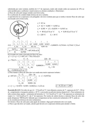 13
substituída por outro isolante, também de 1½" de espessura, tendo sido notado então um aumento de 10% no
calor perdido para o ambiente ( mantiveram-se as demais condições ). Determinar :
a) fluxo de calor pelo tanque isolado com lã de rocha;
b) o coeficiente de condutividade térmica do novo isolante;
c) qual deveria ser a espessura ( em polegadas ) do novo isolante para que se tenha o mesmo fluxo de calor que
era trocado com a lã de rocha.
a) KcalCh
k
rr
k
rr
R o
t .2764,0276364,0000039,0
404,0
5431,0
1
505,0
1
440
505,0
1
5,0
1
4.
11
4.
11
2
32
1
21
=+=
×
−
+
×
−
=






−
+






−
=
ππππ
( )
hKcal
R
T
q
t
total
41,687
2764,0
30220
=
−
=
∆
=&
b) Levando em conta a elevação do fluxo de calor :
& , & , , ,′ = × = × =q q Kcal h1 1 1 1 687 41 756 15
πππ 4
5431,0
1
505,0
1
000039,0
30220
4.
11
4.
11
15,756
32
1
21
31
×






−
+
−
=






−
+






−
−
==
isoiso
kk
rr
k
rr
TT
q&
k Kcal h m Ciso
o
= 0 044, . .
c) Para manter o fluxo de calor deve ser usada uma maior espessura isolante :
mr
r
k
rr
TT
q
iso
5472,0
4044,0
1
505,0
1
30220
4.
11
41,687 3
332
32
=′⇒
×






′
−
−
=






−
−
==
ππ
&
e r r m cm= ′− = − = =3 2 0 5472 0 505 0 0422 4 22, , , , e cm= = ′′4 22 1 66, ,
Exercício R.1.2.5. Um tubo de aço ( k = 35 kcal/h.m.o
C ) tem diâmetro externo de 3”, espessura de 0,2”, 150 m
de comprimento e transporta amônia a -20 o
C ( convecção na película interna desprezível ). Para isolamento do
tubo existem duas opções : isolamento de borracha ( k = 0,13 kcal/h.m.o
C ) de 3” de espessura ou isolamento de
isopor ( k = 0,24 kcal/h.m.o
C ) de 2” de espessura. Por razões de ordem técnica o máximo fluxo de calor não
pode ultrapassar 7000 Kcal/h. Sabendo que a temperatura na face externa do isolamento é 40 o
C, pede-se :
a) As resistências térmicas dos dois isolamentos;
b) Calcule o fluxo de calor para cada opção de isolante e diga qual isolamento deve ser usado;
c) Para o que não deve ser usado, calcule qual deveria ser a espessura mínima para atender o limite.
r m
r m
r x m
k Kcal h m C k Kcal h m C
T C T C
o o
o o
1
2
3
1 2
1 3
0 5
0 5 0 005 0 505
0 505 1 5 0 0254 0 5431
40 0 04
220 30
= ,
= , + , = ,
= , + , , = ,
= / . . = , / . .
= =
 
