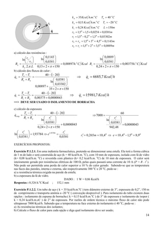 14
a) cálculo das resistências :
KcalCh
Lk
r
r
R o
e
e
e .00897,0
150213,0
0381,0
1143,0
ln
..2.
ln
2
=
×××






=






=
ππ
KcalChR o
i .00375,0
150224,0
0381,0
0889,0
ln
=
×××






=
π
b) cálculo dos fluxos de calor :
( )
150235
03302,0
0381,0
ln
00897,0
2040
×××






+
−−
=
+
−
=
π
ae
ie
e
RR
TT
q& ⇒ =& ,7q Kcal he 6685
( )
0000043,000375,0
2040
+
−−
=
+
−
=
ai
ie
i
RR
TT
q& ⇒ =& ,7q Kcal he 15981
==> DEVE SER USADO O ISOLAMENTO DE BORRACHA
c) cálculo da espessura
( )
0000043,0
150224,0
0381,0
ln
2040
+
×××





 ′
−−
=
+
−
=
π
iai
ie
exig
rRR
TT
q&
0381,0
93784,1
0381,0
ln 93784,1 ii r
e
r ′
=⇒=




 ′
EXERCÍCIOS PROPOSTOS:
Exercício P.1.2.1. Em uma indústria farmacêutica, pretende-se dimensionar uma estufa. Ela terá a forma cúbica
de 1 m de lado e será construída de aço (k = 40 kcal/h.m. o
C), com 10 mm de espessura, isolada com lã de vidro
(k= 0,08 kcal/h.m. o
C) e revestida com plástico (k= 0,2 kcal/h.m. o
C) de 10 mm de espessura. O calor será
inteiramente gerado por resistências elétricas de 100 Ω, pelas quais passará uma corrente de 10 A (P = R . i2
).
Não pode ser permitida uma perda de calor superior a 10 % do calor gerado. Sabendo-se que as temperatura
nas faces das paredes, interna e externa, são respectivamente 300 o
C e 20 o
C, pede-se :
a) a resistência térmica exigida na parede da estufa;
b) a espessura da lã de vidro.
DADO : 1 W = 0,86 Kcal/h
Respostas : 0,326 h.o
C/Kcal ; 152,1 mm
Exercício P.1.2.2. Um tubo de aço ( k = 35 kcal/h.m.o
C ) tem diâmetro externo de 3”, espessura de 0,2”, 150 m
de comprimento e transporta amônia a -20 o
C ( convecção desprezível ). Para isolamento do tubo existem duas
opções : isolamento de espuma de borracha ( k = 0,13 kcal/h.m.o
C ) de 3” de espessura e isolamento de isopor (
k = 0,24 kcal/h.m.oC ) de 2” de espessura. Por razões de ordem técnica o máximo fluxo de calor não pode
ultrapassar 7000 Kcal/h. Sabendo que a temperatura na face externa do isolamento é 40 o
C, pede-se :
a) As resistências térmicas dos isolantes;
b) Calcule o fluxo de calor para cada opção e diga qual isolamento deve ser usado;
mrr
mrr
mr
mr
mLCmhKcalk
CTCmhKcalk
CTCmhKcalk
i
e
o
i
o
i
o
e
o
e
o
a
0889,05,325,1
1143,05,435,1
03302,03,12,05,1
0381,00254,05,15,1
150..24,0
20..13,0
40..35
3
.3
1
2
=′′=′′+′′==
=′′=′′+′′==
=′′=′′−′′=
=×=′′=
==
−==
==
0000043,0
48,942
0381,0
ln
60
7000
+





 ′
=⇒
ir
9,85,14,104,10265,0 ′′=′′−′′=⇒′′==′ emri
 