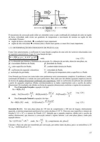17
[ figura 1.15 ]
O mecanismo da convecção pode então ser entendido como a ação combinada de condução de calor na região
de baixa velocidade onde existe um gradiente de temperatura e movimento de mistura na região de alta
velocidade. Portanto :
♦ região de baixa velocidade a condução é mais importante
♦ região de alta velocidade a mistura entre o fluido mais quente e o mais frio é mais importante
1.3.3. DETERMINAÇÃO DO COEFICIENTE DE PELÍCULA (h)
Como visto anteriormente, o coeficiente h é uma função complexa de uma série de variáveis relacionadas com
as seguintes características. Logo, h é uma função do tipo :
( )TgVkcDfh p ∆= ,,,,,,,, δρµ onde, ( eq. 1.23 )
D: é a dimensão que domina o fenômeno da convecção. Ex: diâmetro de um tubo, altura de uma placa, etc
µ: viscosidade dinâmica do fluido; ρ: densidade do fluido;
cp: calor específico do fluido; k : condutividade térmica do fluido;
δ : coeficiente de expansão volumétrica V : velocidade do fluido;
g : aceleração da gravidade; ∆T : diferença de temperatura entre a superfície e o fluido
Uma fórmula que levasse em conta todos estes parâmetros seria extremamente complexa. O problema é, então,
contornado dividindo-se o estudo em casos particulares. Para cada caso são obtidas equações empíricas através
da técnica de análise dimensional combinada com experiências, onde os coeficientes de película são calculados
a partir de equações empíricas obtidas correlacionando-se os dados experimentais com o auxílio da análise
dimensional. Os resultados são obtidos na forma de equações dimensionais conforme o regime de escoamento:
• Para Convecção Forçada a equação é do tipo:
( )
( ) ( ) ( )
k
pc
PrandtPr
VD
noldsReyRe
k
Dh
NusseltNuonde
PrRe,Nu
µ
µ
ρ ...
;
.
, ===
Φ=
( eq. 1.24 )
• Para Convecção Natural a equação é do tipo:
( ) ( ) 2
3
...
Pr,
µ
δ TgD
GrashofGronde,GrNu
∆
=Φ= ( eq. 1.25 )
Exercício R.1.3.1. Em uma placa plana de 150 mm de comprimento e 100 mm de largura, eletricamente
aquecida, a máxima temperatura permissível no centro da placa é 135 °C. Para este caso específico o número de
Grashof é 2,2 x 107
e o número de Prandt é 0,7. Sabendo que a equação empírica, obtida com o auxílio da
análise dimensional, que descreve a convecção natural ( regime laminar ) em uma placa plana é dada pela
equação abaixo:
( )placadaocomprimentL
k
Lh
=Nuonde,Gr0,555=Nu 4
1
:
.
Pr 4
1
××
Calcular o fluxo de calor por transferido por convecção, por ambos lados da placa, para o ar atmosférico a 25
°C ( kar = 0,026 Kcal/h.m.°C ).
 
