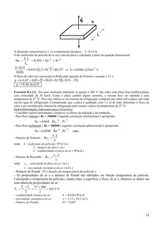 18
A dimensão característica ( L ) é comprimento da placa : L =0,15 m
O de coeficiente de película do ar em volta da placa é calculado a partir da equação dimensional
Nu = = 0,555 Gr
1
4
h L
kar
.
Pr× ×
1
4
( ) ( ) CmhKcalh
h o
..03,67,0102,20,555=
026,0
15,0 24
1
4
1
7
=⇒×××
×
O fluxo de calor por convecção é obtido pela equação de Newton ( equação 1.21 ) :
( )[ ] ( )2513515,010,0203,6.. −××××=∆= TAhq&
& ,q Kcal h= 19 86
Exercício R.1.3.2. Em uma instalação industrial, ar quente a 300 °C flui sobre uma placa fina metálica plana,
com velocidade de 36 km/h. Como a placa contém alguns sensores, a mesma deve ser mantida a uma
temperatura de 27 °C. Para isto, utiliza-se um sistema de refrigeração composto por tubos sob a placa, por onde
circula água de refrigeração. Considerando que a placa é quadrada, com 1,5 m de lado, determine o fluxo de
calor a ser extraído pelo sistema de refrigeração para manter a placa na temperatura de 27 °C.
Dados/Informações Adicionais para o Exercício:
- Considere regime permanente e despreze os efeitos da radiação e da condução.
- Para fluxo laminar ( Re < 500000 ) seguinte correlação adimensional é apropriada:
2
1
2
1
6640 Pr.Re.,Nu L=
- Para fluxo turbulento ( Re > 500000 ) seguinte correlação adimensional é apropriada:
3
1
54
Pr.Re.0296,0=Nu , onde :
- Número de Nulsselt :
k
L.h
NuL =
onde: h : coeficiente de película ( W/m2
.K )
L : largura da placa ( m )
k : condutividade térmica do ar ( W/m.K )
- Número de Reynolds :
υ
L.v
ReL
∞
=
onde: ∞v : velocidade do fluxo de ar ( m/s )
ν : viscosidade cinemática do ar ( m2/s )
- Número de Prandt : Pr ( função da temperatura da película )
- As propriedades do ar e o número de Prandt são tabelados em função temperatura da película.
Calculando a temperatura da película ( média entre a superfície o fluxo de ar ), obtemos os dados em
uma tabela de propriedades do ar :
C
TT
T S
f °=
+
=
+
= ∞
5.163
2
30027
2
- condutividade térmica do ar : k = 0,0364 W/m.K
- viscosidade cinemática do ar : ν = 3,13 x 10-5 m2/s
- Número de Prandt : Pr = 0,687
 