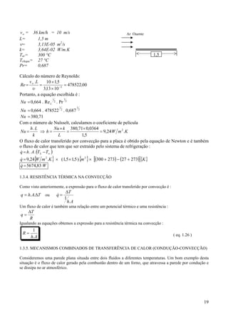 19
∞v = 36 km/h = 10 m/s
L= 1,5 m
ν= 3,13E-05 m2
/s
k= 3,64E-02 W/m.K
Tar= 300 °C
Tchapa= 27 °C
Pr= 0,687
Cálculo do número de Reynolds:
00478522
10133
5110
5
,
,
,L.v
Re =
×
×
== −
∞
υ
Portanto, a equação escolhida é :
2
1
2
1
Pr.Re.664,0 LNu =
2
1
2
1
687,0.478522.664,0=Nu
71,380=Nu
Com o número de Nulsselt, calculamos o coeficiente de película
KmW
L
kNu
h
k
Lh
Nu .24,9
5,1
0364,071,380. 2
=
×
=
×
=⇒=
O fluxo de calor transferido por convecção para a placa é obtido pela equação de Newton e é também
o fluxo de calor que tem que ser extraído pelo sistema de refrigeração :
( )∞−= TT.A.hq S
&
{ } { } ( ) ( )[ ]{ }KmKmWq 27327273300)5,15,1(.24,9 22
+−+×××=&
Wq 83,5674=&
1.3.4. RESISTÊNCIA TÉRMICA NA CONVECÇÃO
Como visto anteriormente, a expressão para o fluxo de calor transferido por convecção é :
TAhq ∆= ..
.
ou
Ah
T
q
.
1
∆
=&
Um fluxo de calor é também uma relação entre um potencial térmico e uma resistência :
R
T
q
∆
=
.
Igualando as equações obtemos a expressão para a resistência térmica na convecção :
Ah
R
.
1
= ( eq. 1.26 )
1.3.5. MECANISMOS COMBINADOS DE TRANSFERÊNCIA DE CALOR (CONDUÇÃO-CONVECÇÃO)
Consideremos uma parede plana situada entre dois fluidos a diferentes temperaturas. Um bom exemplo desta
situação é o fluxo de calor gerado pela combustão dentro de um forno, que atravessa a parede por condução e
se dissipa no ar atmosférico.
Ar Quente
1,5
 