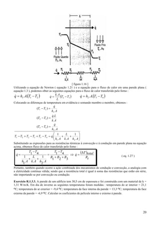20
[ figura 1.16 ]
Utilizando a equação de Newton ( equação 1.21 ) e a equação para o fluxo de calor em uma parede plana (
equação 1.3 ), podemos obter as seguintes equações para o fluxo de calor transferido pelo forno :
( ).. 211 TTAhq −=& ( ).
32 TT
L
Ak
q −=& ( ).. 432 TTAhq −=&
Colocando as diferenças de temperatura em evidência e somando membro a membro, obtemos :






++=−+−+−
=−
=−
=−
AhAk
L
Ah
qTTTTTT
Ah
q
TT
Ak
Lq
TT
Ah
q
TT
.
1
..
1
.
.
)(
.
.
)(
.
)(
21
433221
2
43
32
1
21
&
&
&
&
Substituindo as expressões para as resistências térmicas à convecção e à condução em parede plana na equação
acima, obtemos fluxo de calor transferido pelo forno :
( )
tR
totalT
q
RRR
TT
AhAk
L
Ah
TT
q
∆
=⇒
++
−
=
++
−
= &&
321
41
.
2
1
..
1
1
41
( eq. 1.27 )
Portanto, também quando ocorre a ação combinada dos mecanismos de condução e convecção, a analogia com
a eletricidade continua válida; sendo que a resistência total é igual à soma das resistências que estão em série,
não importando se por convecção ou condução.
Exercício R.1.3.3. A parede de um edifício tem 30,5 cm de espessura e foi construída com um material de k =
1,31 W/m.K. Em dia de inverno as seguintes temperaturas foram medidas : temperatura do ar interior = 21,1
oC; temperatura do ar exterior = -9,4 oC; temperatura da face interna da parede = 13,3 oC; temperatura da face
externa da parede = -6,9 oC. Calcular os coeficientes de película interno e externo à parede.
 