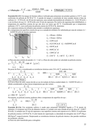 22
c) %
& &
&
,
Redução =
− ′
× =
−
×
q q
q
100
62640 4 5040
62640
100 Þ % , %Redução = 91 95
Exercício R.1.3.5. Um tanque de formato cúbico é utilizado para armazenar um produto químico a 210 o
C, com
coeficiente de película de 80 W/m2
.°C. A parede do tanque é constituída de uma camada interna à base de
carbono ( k = 22 W/m.K ) de 40 mm de espessura, uma camada intermediária de refratário ( k = 0,212 W/m.K )
e um invólucro de aço ( k = 60 W/m.K) com 10 mm de espessura. Por motivo de segurança dos trabalhadores, a
temperatura da superfície externa do aço não deve ser maior que 60 °C. Considerando que a temperatura
ambiente é 30 °C, com coeficiente de película externo de 20 W/m2
.K, determine:
a) a espessura mínima do refratário para atender a condição de segurança;
b) a temperatura da superfície externa do aço se a camada de refratário for substituída por uma de isolante ( k =
0,0289 W/m.K) de mesma espessura.
a) Para uma área unitária de parede ( A = 1 m2 ), o fluxo de calor poder ser calculado na película externa :
( )&
.
q
T T
h A
W p m=
−
=
−
×
=4 5 2
1
60 30
1
20 1
600
De posse do fluxo, e considerando as resistências térmicas entre 210 e 60 °C, podemos fazer :
&
. . . .
,
,
,
q
T T
h A
L
k A
L
k A
L
k A
L
i
=
−
+ + +
⇒ =
−
×
+
×
+
×
+
×
1 5
1
1
2
2
3
3
21
600
210 60
1
80 1
0 04
22 1 0 212 1
0 01
60 1
L m mm2 0 05 50= =,
b) O novo fluxo de calor, menor devido ao uso do isolante de baixa condutividade ( k = 0,0289 W/m.K ), é
obtido considerando as duas únicas temperaturas que não variam :
&
. . . . .
, ,
,
,
′ =
−
+ +
′
+ +
=
−
×
+
×
+
×
+
×
+
×
q
T T
h A
L
k A
L
k A
L
k A h Ai e
1 6
1
1
2
2
3
3
1 1
210 30
1
80 1
0 04
22 1
0 05
0 0289 1
0 01
60 1
1
20 1
( )& ,3q W p m= 100 2
Novamente, na película externa, podemos obter a temperatura da superfície do aço :
&
.
,′ =
′−
⇒ =
′−
×
⇒q
T T
h A
T
e
5 6 5
1
100 3
30
1
20 1 ′ =T Co
5 35
Exercício R.1.3.6. Um recipiente esférico é usado para armazenar nitrogênio líquido a 77 K (ponto de
ebulição). O recipiente tem 0,5m de diâmetro interno e é isolado com uma camada de pó de sílica (k = 0,0017
W/m.K). A isolação tem 25 mm de espessura e sua superfície externa está exposta ao ar a 300 K. O coeficiente
de película externo é 20 W/m2.K. O calor latente de vaporização e a densidade do nitrogênio são 2x105 J/Kg e
804 Kg/m3, respectivamente. Desprezando as resistências térmicas da película interna e das paredes metálicas
do recipiente, calcular :
a) Fluxo de calor transferido para o nitrogênio
L mm m
L mm m
k W m K
k W m K k W m K
k W m K
h W m K
h W m K
T C T C T C
i
e
o o o
1
2
1
2 2
3
2
2
1 5 6
40 0 04
10 0 01
22
0 212 0 0289
60
80
20
210 60 30
= =
= =
=
= ′ =
=
=
=
= = =
,
,
.
, . , .
.
.
.
T1
K3K2
L3L2L1
K1
T3
T2
T5
T6T4
 