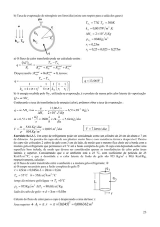 23
b) Taxa de evaporação do nitrogênio em litros/dia (existe um respiro para a saída dos gases)
a) O fluxo de calor transferido pode ser calculado assim :
( )
:temos,00:oDesprezand 2
2
2
.
≈≈
+++
−
=
∆
=
conv
N
cond
aço
conv
N
cond
aço
cond
Si
conv
ar
Nar
t
total
ReR
RRRR
TT
R
T
q












−
×
+
×××
−
=
21
2
2
.
111
4
1
4
1
2
rrkrh
TT
q
Siar
Nar
ππ
q W
.
= 13 06,
b) A energia recebida pelo N2 , utilizada na evaporação, é o produto da massa pelo calor latente de vaporização
vHmQ ∆= .
Conhecendo a taxa de transferência de energia (calor), podemos obter a taxa de evaporação :
sKg
KgJ
sJ
H
q
mHmq
v
v
5
5
.
...
1053,6
102
06,13
. −
×=
×
=
∆
=⇒∆=
m
Kg
s
s
h
h
dia
Kg dia
.
, ,= × × × =−
6 53 10 3600 24 5 645
diam
mKg
diaKgm
V 3
3
.
.
007,0
804
64,5
===
ρ
V litros dia
.
/= 7
Exercício R.1.3.7. Um copo de refrigerante pode ser considerado como um cilindro de 20 cm de altura e 7 cm
de diâmetro. As paredes do copo são de um plástico muito fino e com resistência térmica desprezível. Dentro
do copo são colocados 2 cubos de gelo com 3 cm de lado, de modo que o mesmo fica cheio até a borda com a
mistura gelo-refrigerante que permanece a 0 o
C até a fusão completa do gelo. O copo está depositado sobre uma
superfície bem isolada, de modo que devem ser consideradas apenas as transferências de calor pelas áreas
laterais e superior. Considerando que o ar ambiente está a 25 o
C, com coeficiente de película de 25
Kcal/h.m2
.o
C, e que a densidade e o calor latente de fusão do gelo são 935 Kg/m3
e 80,6 Kcal/Kg,
respectivamente, calcular :
a) O fluxo de calor transferido entre o ambiente e a mistura gelo-refrigerante;
a) O tempo necessário para a fusão completa do gelo.
m,cmdgelodecubodolado
KgKcal,HmKg
CTgelo/águamisturadatemp.
C.m.hKcalhCT
m,cmLm,cm,r
fg
o
p
oo
ar
0303
680935
0
3535
2020045054
3
2
==→
=∆=
=→
==
====
ρ
Cálculo do fluxo de calor para o copo ( desprezando a área da base ) :
Área superior ( )A r m1
2 2
0 045 0 006362= = × =π π. , ,
mr
mr
mKg
KgJH
KmWk
KTKT
N
v
si
arN
275,0025,025,0
25,0
804
102
.0017,0
30077
2
1
3
5
2
2
2
=+=
=
=
×=∆
=
==
ρ
q1
q
2
L
r
 