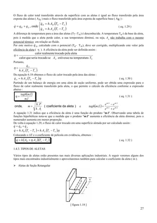 27
O fluxo de calor total transferido através da superfície com as aletas é igual ao fluxo transferido pela área
exposta das aletas ( AA ) mais o fluxo transferido pela área exposta da superfície base ( AR ) :
( )
( )


−=
−=
+=
∞
∞
TTAhq
TTAhq
qqq
AA
SRR
AR
?..
..
onde,
&
&
& ( eq. 1.29 )
A diferença de temperatura para a área das aletas (T? -T∞) é desconhecida. A temperatura Ts é da base da aleta,
pois à medida que a aleta perde calor, a sua temperatura diminui, ou seja, AA
não trabalha com o mesmo
potencial térmico em relação ao fluido.
Por este motivo &qA, calculado com o potencial (Ts- T∞), deve ser corrigido, multiplicando este valor pela
eficiência da aleta ( η ). A eficiência da aleta pode ser definida assim :
SA TA ratemperatunaestivessesetrocadoseriaquecalor
aletapelatrocadorealmentecalor
=η
Portanto,
( )∞−
=
TTAh
q
SA
A
..
&
η
Da equação 6.18 obtemos o fluxo de calor trocado pela área das aletas :
( )... η∞−= TTAhq SAA
& ( eq. 1.30 )
Partindo de um balanço de energia em uma aleta de seção uniforme, pode ser obtida uma expressão para o
fluxo de calor realmente transferido pela aleta, o que permite o cálculo da eficiência conforme a expressão
abaixo :
( )
.
.
lm
lmtagh
=η ( eq. 1.31 )
onde, ( coeficiente da aleta )m
h P
k At
=
.
.
e ( ) LmLm
LmLm
ee
ee
Lmtagh ..
..
.
+
−
=
A equação 1.31 indica que a eficiência da aleta é uma função do produto "m.l". Observando uma tabela de
funções hiperbólicas nota-se que a medida que o produto "m.l" aumenta a eficiência da aleta diminui, pois o
numerador aumenta em menor proporção.
De volta à equação 1.29, o fluxo de calor trocado em uma superfície aletada por ser calculado assim :
& & &q q qR A= +
( ) ( )η..... ∞∞ −+−= TTAhTTAhq sAsR
&
Colocando o ∆T e o coeficiente de película em evidência, obtemos :
( )( )∞−+= TTAAhq sAR ... η& ( eq. 1.32 )
1.4.3. TIPOS DE ALETAS
Vários tipos de aletas estão presentes nas mais diversas aplicações industriais. A seguir veremos alguns dos
tipos mais encontrados industrialmente e aproveitaremos também para calcular o coeficiente da aleta ( m ).
Aletas de Seção Retangular
[ figura 1.18 ]
 