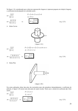 28
Na figura 1.18, considerando que a aleta tem espessura b e largura e ( espessura pequena em relação à largura),
o coeficiente da aleta m pode ser calculado assim :
m
h P
k At
=
.
.
m
h b
k b e
=
× ×
× ×
⇒
2 m
h
k e
=
×
×
2
( eq. 1.33 )
Aletas Curvas
[ figura 1.19 ]
m
h P
k At
=
.
.
⇒
××××
×××
=
erk
rh
m
π
π
2
4 m
h
k e
=
×
×
2
( eq. 1.34 )
Aletas Pino
[ figura 1.20 ]
Em certas aplicações aletas tipo pino são necessárias para não prejudicar demasiadamente o coeficiente de
película. A figura 1.20 mostra uma aleta pino de seção circular. Neste caso o cálculo do coeficiente m é feito
assim :
m
h P
k At
=
.
.
⇒
××
×××
= 2
2
rk
rh
m
π
π m
h
k r
=
×
×
2
( eq. 1.35 )
P b e b
A b et
= × + × ≅ ×
= ×
2 2 2
( )
erA
rerP
t ×××=
××≅×+×××=
π
ππ
2
4222
2
2
rA
rP
t ×=
××=
π
π
 