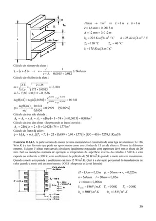 30
Cálculo do número de aletas :
( ) aletas
e
L
nneL 74
012,00015,0
1
. ≅
+
=
∆+
=⇒∆+=
Cálculo da eficiência da aleta :
m
h
k e
= =
×
×
=
2 2 25
175 0 0015
13 801
.
. .
,
1656,0012,0801,13. =×=lm
( ) ( ) 1641,01656,0. 1656,01656,0
1656,01656,0
=
+
−
== −
−
ee
ee
taghlmtagh
( ) ( )%09,999909,0
1656,0
1641,0
.
.
===
lm
lmtagh
η
Cálculo da área não aletada :
( ) ( ) 2
889,00015,01741... mebnAAnAA StSR =××−=−=−=
Cálculo da área das aletas (desprezando as áreas laterais) :
( ) ( ) 2
776,174012,012...2 mnlbAA =×××==
Cálculo do fluxo de calor :
( )( ) ( ) ( ) hKcalTTAAhq SAR 91,727940150776,199,0889,025... =−××+×=−+= ∞η&
Exercício R.1.4.3. A parte aletada do motor de uma motocicleta é construída de uma liga de alumínio ( k=186
W/m.K ) e tem formato que pode ser aproximado como um cilindro de 15 cm de altura e 50 mm de diâmetro
externo. Existem 5 aletas transversais circulares igualmente espaçadas com espessura de 6 mm e altura de 20
mm. Sob as condições normais de operação a temperatura da superfície externa do cilindro é 500 K e está
exposta ao ambiente a 300 K, com coeficiente de película de 50 W/m2.K quando a moto está em movimento.
Quando a moto está parada o coeficiente cai para 15 W/m2.K. Qual é a elevação percentual da transferência de
calor quando a moto está em movimento. ( OBS : desprezar as áreas laterais)
Placa m L m e b m
e mm m
mm m
h Kcal h m C h Kcal h m C
T C T C
k Kcal h m C
o
o o
o
ar
o
o
→ ⇒ = =
= =
= =
= =
= =
=
1 1 1
1 5 0 0015
12 0 012
225 25
150 40
175
2
2 2
0
, ,
,
. . . .
. .
∆
KmWhKmWh
KTKTKmWk
mmme
mmmlaletasn
mrmmmcmH
pm
Saleta
ee
.15.50
300500.186
006,06
02,0205
025,05015,015
22
==
===
==
===
=→===
∞
φ
 