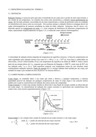 33
1.5. PRINCÍPIOS DA RADIAÇÃO TÉRMICA
5.1. DEFINIÇÃO
Radiação Térmica é o processo pelo qual calor é transferido de um corpo sem o auxílio do meio interveniente, e
em virtude de sua temperatura. Ao contrário dos outros dois mecanismos, a radiação ocorre perfeitamente no
vácuo, não havendo, portanto, necessidade de um meio material para a colisão de partículas como na condução
ou transferência de massa como na convecção. Isto acontece porque a radiação térmica se propaga através de
ondas eletromagnéticas de maneira semelhante às ondas de rádio, radiações luminosas, raio-X, raios-γ, etc,
diferindo apenas no comprimento de onda ( λ ). Este conjunto de fenômenos de diferentes comprimentos de
ondas, representado simplificadamente na figura 1.21, é conhecido como espectro eletromagnético.
[ figura 1.21 ]
A intensidade de radiação térmica depende da temperatura da superfície emissora. A faixa de comprimentos de
onda englobados pela radiação térmica fica entre 0,1 e 100 µ ( 1 m = 10-6 m). Essa faixa é subdividida em
ultravioleta, visível e infravermelha. O sol, com temperatura de superfície da ordem de 10000 °C emite a maior
parte de sua energia abaixo de 3 µ , enquanto que um filamento de lâmpada, a 1000 oC, emite mais de 90 % de
sua radiação entre 1 µ e 10 µ. Toda superfície material, com temperatura acima do zero absoluto emite
continuamente radiações térmicas. Poder de emissão (E) é a energia radiante total emitida por um corpo, por
unidade de tempo e por unidade de área ( Kcal/h.m2
no sistema métrico ).
5.2. CORPO NEGRO e CORPO CINZENTO
Corpo Negro, ou irradiador ideal, é um corpo que emite e absorve, a qualquer temperatura, a máxima
quantidade possível de radiação em qualquer comprimento de onda. O corpo negro é um conceito teórico
padrão com o qual as características de radiação dos outros meios são comparadas.
Corpo Cinzento é o corpo cuja energia emitida ou absorvida é uma fração da energia emitida ou absorvida por
um corpo negro. As características de radiação dos corpos cinzentos se aproximam das características dos
corpos reais, como mostra esquematicamente a figura 1.22.
[ figura 1.22 ]
Emissividade ( ε )é a relação entre o poder de emissão de um corpo cinzento e o do corpo negro.
n
c
E
E
=ε
negrocorpoumdeemissãodepoder=E
cinzentocorpoumdeemissãodepoder=Eonde,
n
c ( eq. 1.36 )
 