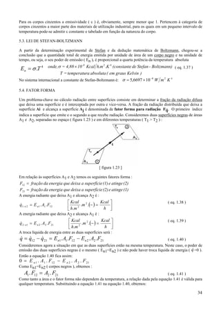34
Para os corpos cinzentos a emissividade ( ε ) é, obviamente, sempre menor que 1. Pertencem à categoria de
corpos cinzentos a maior parte dos materiais de utilização industrial, para os quais em um pequeno intervalo de
temperatura pode-se admitir ε constante e tabelado em função da natureza do corpo.
5.3. LEI DE STEFAN-BOLTZMANN
A partir da determinação experimental de Stefan e da dedução matemática de Boltzmann, chegou-se a
conclusão que a quantidade total de energia emitida por unidade de área de um corpo negro e na unidade de
tempo, ou seja, o seu poder de emissão ( En ), é proporcional a quarta potência da temperatura absoluta
TEn
4
.σ=
)Kelvingrausem(absolutaatemperatur=T
Boltzmann)-Stefande(constanteKmhKcal104,88=onde, -8 42
..×σ ( eq. 1.37 )
No sistema internacional a constante de Stefan-Boltzmann é: KmW 428
106697,5 −
×=σ
5.4. FATOR FORMA
Um problema-chave no cálculo radiação entre superfícies consiste em determinar a fração da radiação difusa
que deixa uma superfície e é interceptada por outra e vice-versa. A fração da radiação distribuída que deixa a
superfície Ai e alcança a superfície Aj é denominada de fator forma para radiação Fij. O primeiro índice
indica a superfície que emite e o segundo a que recebe radiação. Consideremos duas superfícies negras de áreas
A1 e A2, separadas no espaço ( figura 1.23 ) e em diferentes temperaturas ( T1 > T2 ) :
[ figura 1.23 ]
Em relação às superfícies A1 e A2 temos os seguintes fatores forma :
(2)atingee(1)esuperfíciadeixaqueenergiadafraçãoF =12
(1)atingee(2)esuperfíciadeixaqueenergiadafraçãoF =21
A energia radiante que deixa A1 e alcança A2 é :
( ) 



=−=→
h
Kcal
m
mh
Kcal
FAEq n ..
.
.. 2
2121121
&
( eq. 1.38 )
A energia radiante que deixa A2 e alcança A1 é :
( ) 



=−=→
h
Kcal
m
mh
Kcal
FAEq n ..
.
.. 2
2212212
&
( eq. 1.39 )
A troca líquida de energia entre as duas superfícies será :
FAEFAEqqq nn 212212112112 .... −=−= &&& ( eq. 1.40 )
Consideremos agora a situação em que as duas superfícies estão na mesma temperatura. Neste caso, o poder de
emissão das duas superfícies negras é o mesmo ( En1=En2 ) e não pode haver troca líquida de energia ( &q =0 ).
Então a equação 1.40 fica assim:
0 1 1 12 2 2 21= −E A F E A Fn n. . . .
Como En1=En2 ( corpos negros ), obtemos :
A F A F1 12 2 21. .= ( eq. 1.41 )
Como tanto a área e o fator forma não dependem da temperatura, a relação dada pela equação 1.41 é válida para
qualquer temperatura. Substituindo a equação 1.41 na equação 1.40, obtemos:
 