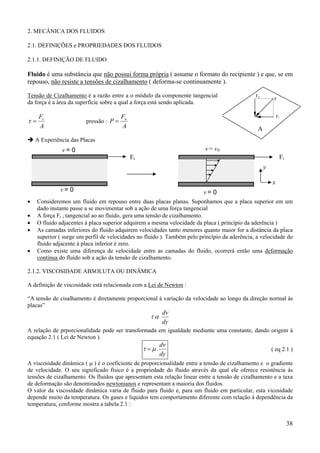 38
2. MECÂNICA DOS FLUIDOS
2.1. DEFINIÇÕES e PROPRIEDADES DOS FLUIDOS
2.1.1. DEFINIÇÃO DE FLUIDO
Fluido é uma substância que não possui forma própria ( assume o formato do recipiente ) e que, se em
repouso, não resiste a tensões de cizalhamento ( deforma-se continuamente ).
Tensão de Cizalhamento é a razão entre a o módulo da componente tangencial
da força é a área da superfície sobre a qual a força está sendo aplicada.
A
Ft
=τ pressão :
A
F
P n
=
A Experiência das Placas
• Consideremos um fluido em repouso entre duas placas planas. Suponhamos que a placa superior em um
dado instante passe a se movimentar sob a ação de uma força tangencial
• A força Ft , tangencial ao ao fluido, gera uma tensão de cizalhamento.
• O fluido adjacentes à placa superior adquirem a mesma velocidade da placa ( princípio da aderência )
• As camadas inferiores do fluido adquirem velocidades tanto menores quanto maior for a distância da placa
superior ( surge um perfil de velocidades no fluido ). Também pelo princípio da aderência, a velocidade do
fluido adjacente à placa inferior é zero.
• Como existe uma diferença de velocidade entre as camadas do fluido, ocorrerá então uma deformação
contínua do fluído sob a ação da tensão de cizalhamento.
2.1.2. VISCOSIDADE ABSOLUTA OU DINÂMICA
A definição de viscosidade está relacionada com a Lei de Newton :
“A tensão de cisalhamento é diretamente proporcional à variação da velocidade ao longo da direção normal às
placas”
dy
dv
ατ
A relação de prporcionalidade pode ser transformada em igualdade mediante uma constante, dando origem à
equação 2.1 ( Lei de Newton ).
dy
dv
.µτ = ( eq 2.1 )
A viscosidade dinâmica ( µ ) é o coeficiente de proporcionalidade entre a tensão de cizalhamento e o gradiente
de velocidade. O seu significado físico é a propriedade do fluido através da qual ele oferece resistência às
tensões de cizalhamento. Os fluidos que apresentam esta relação linear entre a tensão de cizalhamento e a taxa
de deformação são denominados newtonianos e representam a maioria dos fluidos.
O valor da viscosidade dinâmica varia de fluido para fluido e, para um fluido em particular, esta vicosidade
depende muito da temperatura. Os gases e líquidos tem comportamento diferente com relação à dependência da
temperatura, conforme mostra a tabela 2.1 :
F
Ft
Fn
A
Ft Ft
v = 0
v = 0 v = 0
v = v0
x
y
 
