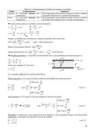 39
Tabela 2.1. Comportamento dos fluidos com relação à viscosidade
Fluido Comportamento Fenômeno
Líquidos A viscosidade diminui com a
temperatura
Tem espaçamento entre moléculas pequeno e ocorre a redução
da atração molecular com o aumento da temperatura.
Gases A viscosidade aumenta com a
temperatura
Tem espaçamento entre moléculas grande e ocorre o aumento
do choque entre moléculas com o aumento da temperatura.
Análise dimensional da viscosidade ( sistema [F][L][T] ):
2
2
. −
=== LF
L
F
A
F
τ 1
1
−
−
== T
L
LT
dy
dv
21
2
..
.
L
TF
T
LF
dy
dvdy
dv
===⇒= −
−
τ
µµτ
Portanto, as unidades de viscosidade nos sistemas de unidades mais comuns são :
CGS : [ ] poise
cm
sdina
=
×
= 2
µ { poise = 100 cetipoise (cp) }
Métrico Gravitacional ( MK*S ) : [ ] 2
m
skgf ×
=µ
Sistema Internacional ( SI ) : [ ] sPa
m
sN
×=
×
= 2
µ )(11{ 2
PascalPa
m
N
=
Simplificação Prática : a velocidade varia linearmente com y ( para distâncias entre placas pequenas )
e
v
e
v
dy
dv 00
0
0
=
−
−
=
Neste caso, a equação 2.1 fica assim :
e
v0
.µτ = ( eq.2.2 )
2.1.3. MASSA ESPECÍFICA e PESO ESPECÍFICO
Massa Específica ( ρ ) é a massa de fluido contida em uma unidade de volume do mesmo :
V
m
=ρ









=
=
=
=
3
*
3
3
3
][:
][:
][:
][
m
utm
SMK
m
kg
SI
cm
g
CGS
L
M
ρ
ρ
ρ
ρ ( eq 2.3 )
Peso Específico ( γ ) é o peso ( G ) de uma unidade de volume de um fluido
V
gm
V
G .
==γ g.ργ =









=
=
=
=
××
=
−
3
*
3
3
33
2
][:
][:
][:
][
m
Kgf
SMK
m
N
SI
cm
dina
CGS
L
F
L
TLM
γ
γ
γ
γ ( eq 2.4 )
Densidade é a relação entre o peso específico de uma substância e o peso específico da água a uma determinada
temperatura. A densidade não depende do sistema de unidades
OH
r
2
γ
γ
γ = ( eq 2.5 )
Ft
v = 0
v = v0
x
ye < 4 mm
 