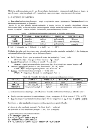 4
Melhorias estão associadas com (1) uso de superfícies aluminizadas ( baixa emissividade ) para o frasco e a
capa de modo a reduzir a radiação e (2) evacuação do espaço com ar para reduzir a convecção natural.
1.1.3. SISTEMAS DE UNIDADES
As dimensões fundamentais são quatro : tempo, comprimento, massa e temperatura. Unidades são meios de
expressar numericamente as dimensões.
Apesar de ter sido adotado internacionalmente o sistema métrico de unidades denominado sistema
internacional (S.I.), o sistema inglês e o sistema prático métrico ainda são amplamente utilizados em todo o
mundo. Na tabela 1.1 estão as unidades fundamentais para os três sistemas citados :
Tabela 1.1 - Unidades fundamentais dos sistemas de unidades mais comuns
SISTEMA TEMPO, t COMPRIMENTO,L MASSA ,m TEMPERATURA
S.I. Segundo,s metro,m quilograma,kg Kelvin,k
INGLÊS Segundo,s pé,ft libra-massa,lb Farenheit,oF
MÉTRICO Segundo,s metro,m quilograma,kg celsius,oC
[ 1 pé = 12 polegadas ou 1 ft (foot ) = 12 in (inch) ou 1’ = 12’’ ]
Unidades derivadas mais importantes para a transferência de calor, mostradas na tabela 1.2, são obtidas por
meio de definições relacionadas a leis ou fenômenos físicos :
• Lei de Newton : Força é igual ao produto de massa por aceleração ( F = m.a ), então :
1 Newton ( N ) é a força que acelera a massa de 1 Kg a 1 m/s2
• Pressão é força aplicada por unidade de área ( P = F / A ), então :
1 Pascal ( Pa ) é a pressão resultante quando uma força de 1 N é aplicada em uma área de 1 m2
• Trabalho ( Energia ) é o produto da força pela distância ( τ = F.x ), então :
1 Joule ( J ) é a energia dispendida por uma força de 1 N em 1 m
• Potência é trabalho na unidade de tempo ( ℘ = τ / t ), então :
1 Watt ( W ) é a potência dissipada por uma força de 1 J em 1 s
Tabela 1.2 - Unidades derivadas dos sistemas de unidades mais comuns
SISTEMA FORÇA, F PRESSÃO, P ENEGIA, E POTÊNCIA, ℘
S.I. Newton,N Pascal, Pa Joule,J Watt,W
INGLÊS libra-força,lbf lbf/pol2
lbf-ft (Btu) Btu/h
MÉTRICO kilograma-força,kgf Kgf/cm2
kgm (kcal) kcal/h
As unidades mais usuais de energia ( Btu e Kcal ) são baseadas em fenômenos térmicos, e definidas como :
• Btu é a energia requerida na forma de calor para elevar a temperatura de 1lb de água de 67,5 oF a 68,5 oF
• Kcal é a energia requerida na forma de calor para elevar a temperatura de 1kg de água de 14,5 oF a 15,5 oF
Em relação ao calor transferido, as seguintes unidades que são, em geral, utilizadas :
&q - fluxo de calor transferido (potência) : W, Btu/h, Kcal/h ( potência )
Q- quantidade de calor transferido (energia) : J, Btu, Kcal ( energia )
Algumas relações de conversão dasnidades :
1 N = 0,102 kgf = 0,2249 lbf
1 Pa = 0,102 kgf/m2
= 0,000145 lbf/pol2
1J = 0,0009478 Btu = 0,00023884 Kcal
1 W = 3,41214 Btu/h = 0,85984 Kcal/h = 0,001359 CV = 0,001341 HP
 