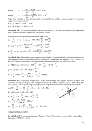 41
2
1 /16072
2.2
64288
1 mN
A
G
PTanque
base
===⇒
2
1 /16072
6.2
192864
1 mN
A
G
PTanque
base
===⇒
As pressões exercidas na base são iguais. Pelo teorema de Stevim também podemos comprovar, pois os dois
tanques tem a mesma altura :
2
22
2
11
/160722.8036.
/160722.8036.
mNhP
mNhP
===
===
γ
γ
Exercício R.2.1.4. A viscosidade cinemática de um óleo leve é 0,033 m2
/s e a sua densidade é 0,86. Determinar
a sua viscosidade dinâmica em unidades dos sistemas Métrico.
A peso específico da água é aproximadamente 1000 kgf/m3
.
33
860100086,02
2
m
kgf
m
kgf
OHr
OH
r =×=×=⇒= γγγ
γ
γ
γ






===⇒= 34
2
2
3
.
75,87
/8,9
/860
.
m
utm
m
sKgf
sm
mkgf
g
g
γ
ρργ
24
22
.
86,2
.
75,87033,0.
m
skgf
m
skgf
s
m
=×==⇒= ρνµ
ρ
µ
ν
Exercício R.2.1.4. Duas placas planas paralelas estão situadas a 3 mm de distância. A placa superior move-se
com velocidade de 4m/s, equanto que a inferior está imóvel. Considerando que um óleo ( ν = 0,15 stokes e ρ =
905 kg/m3
) ocupa o espaço entre elas, determinar a tensão de cizalhamento que agirá sobre o óleo.
s
m
cm
m
s
cm
scmstokes
2
5
2
2
4
2
2
105,11015,0/15,015,0 −−
×=×===ν
2
5
0136,0905105,1
m
sN ⋅
=××=⋅= −
ρνµ
Pa
m
N
m
sm
m
sN
e
v
1,181,18
003,0
/4
0136,0. 22
0
==×
⋅
== µτ
Exercício R.2.1.5. Uma placa retangular de 4 m por 5 m escorrega sobre o plano inclinado da figura, com
velocidade constante, e se apoia sobre uma película de óleo de 1 mm de espessura e de µ = 0,01 N.s/m2
. Se o
peso da placa é 100 N, quanto tempo levará para que a sua parte dianteira alcance o fim do plano inclinado.
mS
S
o
20
5,0
1010
30sen ==∆⇒
∆
= 2
2045 mA =×=
NGF o
T 505,010060cos. =×==
e
v0
.µτ = e
A
FT
=τ , então :
A
F
e
v To
=.µ
sm
A
eF
v T
o /25,0
01,020
001,050
.
.
=
×
×
==
µ
st
sm
m
v
S
t
t
S
v
o
o 80
/25,0
20
=∆⇒=
∆
=∆⇒
∆
∆
=
EXERCÍCIOS PROPOSTOS
Exercício P.2.1.1. A massa específica de um fluido é 610 kg/m3
. Determinar o peso específico e a densidade.
Respostas : 5978 N/m3
e 0,610
10 m
30o
FT
∆S
60o
G
 