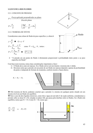 43
2.2.ESTÁTICA DOS FLUIDOS
2.2.1. CONCEITO DE PRESSÃO
planodoÁrea
planoaolarperpendicuaplicadaForça
P =






== Pa
m
N
cm
Kgf
A
F
P N
22
;
2.2.2. TEOREMA DE STEVIN
Consideremos uma coluna de fluido de peso específico γ e altura h
V
G
=γ VG ⋅= γ
basebase A
V
A
G
P
⋅
==
γ
como hAV base ⋅= , temos :
base
base
A
hA
P
⋅⋅
=
γ
hP ⋅= γ
“A pressão em um ponto do fluido é diretamente proporcional à profundidade deste ponto e ao peso
específico do fluido”
Com base neste teorema, temos duas considerações importantes a fazer :
1) O fluido deve estar em repouso. Se o fluido estiver em movimento o teorema não é válido;
2) Devemos notar que a pressão em um ponto de um fluido em repouso depende a apenas da profundidade
do ponto e independe do formato do recipiente, conform mostra a figura abaixo.
P1 = P2 = P3
Pelo teorema de Stevin, podemos concluir que a pressão é a mesma em qualquer ponto situado em um
mesmo nível em um fluido em equilíbrio.
Para o caso de dois líquidos imissíveis, como óleo e água em um tubo U de seção uniforme, consideremos a
pressão sobre as áreas S1 e S2, situadas no plano AB, que passa pela interface entre os fluidos. Se o fluido está
equilíbrio, temos que F1 = F2. Como S1 = S2, temos que :
21
2
2
1
1
PP
S
F
S
F
=⇒=
FN
A
fluido
Abase
.P
h
P2 P3P1
...
 
