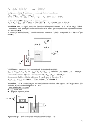47
PM1 = 40 kPa = 40000 N/m2
γcomb = 7000 N/m3
a) A pressão ao longo do plano AA’ é constante, portanto podemos fazer :
PM1 + γcomb . 10 = PM2 + γcomb . 6
40000 + 7000 . 10 = Pm2 + 7000 . 6 PM2 = 68000 N/m2
= 68 kPa
b) O manômetro M3 mede a pressão no plano AA’, então :
PM3 = PM1 + γcomb . 10 = 40000 + 7000 . 10 PM3 = 110000 N/m2
= 110 kPa
Exercício R.2.2.6. Na figura abaixo são conhecidas as seguintes medidas : h1 = 180 cm e h2 = 250 cm..
Considerando que o peso específico do mercúrio é 133280 N/m3
e que o sistema está em equilíbrio, determine:
a) a pressão do Gás A
b) a indicação do manômetro (1), considerando que o manômetro (2) indica uma pressão de 115000 N/m2
para
o Gás B
Considerando o manômetro em U com mercúrio do lado esquerdo, temos :
2
221221 2154045,298008,1133280.... mNhhPhPh OHHgGasAOHGasAHg =×−×=−=⇒+= γγγγ
O manômetro metálico (2) indica a pressão do Gás B : 2
2 115000 mNPP MGasB ==
O manômetro Metálico (1) indica a diferença de pressão entre os Gases ( A – B ):
kPamNPPP GasBGasAM 4,100100404115000215404 2
1 ==−=−=
Exercício R.2.2.7. O sistema da figura está em equilíbrio e a massa m sobre o pistão é de 10 kg. Sabendo que a
altura h é 100 cm, determinar a pressão do Gás 2.
Dados/Informações Adicionais:
γH2O = 9800 N/m3
Desprezar o peso do pistão
A pressão do gás 1 pode ser calculada pelo delocamento da água ( h ) :
Gás A
Gás B
h1
(1)
(2)
Água
Hg
h2
Gás 2
Gás 1
h
A= 400 cm2
m
H2O
 