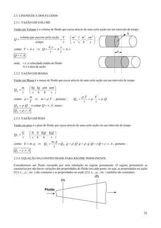 51
2.3. CINEMÁTICA DOS FLUIDOS
2.3.1. VAZÃO EM VOLUME
Vazão em Volume é o volume de fluido que escoa através de uma certa seção em um intervalo de tempo






==
s
cm
h
m
s
l
s
m
t
V
tempo
seçãopelapassouquevolume
Q
333
,,,
vA
t
x
A
t
xA
QsAV ..
.
.como ===⇒=
AvQ .=
onde, v é a velocidade média do fluido
A é a área da seção
2.3.2. VAZÃO EM MASSA
Vazão em Massa é a massa de fluido que escoa através de uma certa seção em um intervalo de tempo






=
s
utm
h
utm
h
kg
s
kg
t
m
Qm ,,,
Vm
V
m
.como ρρ =⇒= , portanto : Q
t
V
t
V
Qm ..
.
ρρ
ρ
===
QQm .ρ= e como AvQ .= , temos :
AvQm ..ρ=
2.3.3. VAZÃO EM PESO
Vazão em peso é o peso de fluido que escoa através de uma certa seção em um intervalo de tempo





=
s
Kgf
h
Kgf
h
N
s
N
t
G
QG ,,,
AvQQggQgQ
t
gm
QgmG mG ........
.
.como γγρρ ======⇒= , portanto :
AvQG ..γ=
2.3.4. EQUAÇÃO DA CONTINUIDADE PARA REGIME PERMANENTE
Consideremos um fluido escoando por uma tubulação no regime permanente. O regime permanente se
caracteriza por não haver variações das propriedades do fluido em cada ponto, ou seja, as propriedades na seção
[1] ( v1 , ρ1 , etc. ) são constante e as propriedades na seção [2] ( v2 , ρ2 , etc. ) também são constantes.
(1)
(2)
Fluido
A
x
 