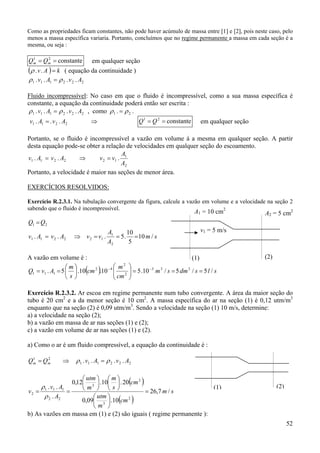 52
Como as propriedades ficam constantes, não pode haver acúmulo de massa entre [1] e [2], pois neste caso, pelo
menos a massa específica variaria. Portanto, concluímos que no regime permanente a massa em cada seção é a
mesma, ou seja :
constante21
== mm QQ em qualquer seção
( ) kAv =..ρ ( equação da continuidade )
222111 .... AvAv ρρ =
Fluido incompressível: No caso em que o fluido é incompressível, como a sua massa específica é
constante, a equação da continuidade poderá então ser escrita :
222111 .... AvAv ρρ = , como .. 21 ρρ =
2211 ... AvAv = ⇒ constante21
== QQ em qualquer seção
Portanto, se o fluido é incompressível a vazão em volume á a mesma em qualquer seção. A partir
desta equação pode-se obter a relação de velocidades em qualquer seção do escoamento.
2
1
122211 ...
A
A
vvAvAv =⇒=
Portanto, a velocidade é maior nas seções de menor área.
EXERCÍCIOS RESOLVIDOS:
Exercício R.2.3.1. Na tubulação convergente da figura, calcule a vazão em volume e a velocidade na seção 2
sabendo que o fluido é incompressível.
sm
A
A
vvAvAv
QQ
/10
5
10
.5...
2
1
122211
21
===⇒=
=
A vazão em volume é :
( ) slsdmsm
cm
m
cm
s
m
AvQ /5/5/10.510.10.5. 333
2
2
42
111 ===











== −−
Exercício R.2.3.2. Ar escoa em regime permanente num tubo convergente. A área da maior seção do
tubo é 20 cm2
e a da menor seção é 10 cm2
. A massa específica do ar na seção (1) é 0,12 utm/m3
enquanto que na seção (2) é 0,09 utm/m3
. Sendo a velocidade na seção (1) 10 m/s, determine:
a) a velocidade na seção (2);
b) a vazão em massa de ar nas seções (1) e (2);
c) a vazão em volume de ar nas seções (1) e (2).
a) Como o ar é um fluido compressível, a equação da continuidade é :
⇒= 21
mm QQ 222111 .... AvAv ρρ =
( )
( )
sm
cm
m
utm
cm
s
m
m
utm
A
Av
v /7,26
10.09,0
20.10.12,0
.
..
2
3
2
3
22
111
2 =


















==
ρ
ρ
b) As vazões em massa em (1) e (2) são iguais ( regime permanente ):
(1) (2)
v1 = 5 m/s
A2 = 5 cm2A1 = 10 cm2
(1) (2)
 