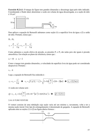 57
Exercício R.2.4.1. O tanque da figura tem grandes dimensões e descarrega água pelo tubo indicado.
Considerando o fluido ideal, determinar a vazão em volume de água descarregada, se a seção do tubo
é 10 cm2
.
Para aplicar a equação de Bernoulli adotamos como seção (1) a superfície livre da água e (2) a saída
do tubo. Portanto, temos que :
H1 = H2
g
vP
z
g
vP
z
.2.2
2
22
2
2
11
1 ++=++
γγ
Como adotamos a escala efetiva de pressão, as pressões P1 e P2 são nulas pois são iguais à pressão
atmosférica. Em relação ao plano de referência, temos que :
z1 = 10 e z2 = 2
Como o tanque tem grandes dimensões, a velocidade da superfície livre da água pode ser considerada
desprezível. Portanto :
v1 = 0
Logo, a equação de Bernoulli fica reduzida à :
g
v
zz
.2
2
2
21 += ( ) ( )( )m
s
m
zzgv 2108,92..2 2212 −×





×=−= smv 5,122 =
A vazão em volume será :
( ) smm
s
m
AvQ 324
22 0125,010105,12. =××





== −
slQ 5,12=
2.4.4. O TUBO VENTURI
O venturi consiste de uma tubulação cuja seção varia até um minímo e, novamente, volta a ter a
mesma seção inicial. Este tipo de estrangulamento é denominado de garganta. A equação de Bernoulli
aplicada entre as seções (1) e (2) na figura abaixo fornece :
10 m
2 m
(1)
(2)
(1)
(2)
 