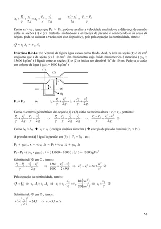 58
γγγ
21
2
1
2
2
2
22
2
2
11
1
222
PP
g
vv
g.
vP
z
g.
vP
z
−
=
−
⇒++=++
Como v2 > v1 , temos que P1 > P2 , pode-se avaliar a velocidade medindo-se a diferença de pressão
entre as seções (1) e (2). Portanto, medindo-se a diferença de pressão e conhecendo-se as áreas da
seções, pode-se calcular a vazão com este dispositivo, pois pela equação da continuidade, temos :
2211 A.vA.vQ ==
Exercício R.2.4.2. No Venturi da figura água escoa como fluido ideal. A área na seção (1) é 20 cm2
enquanto que a da seção (2) é 10 cm2
. Um manômetro cujo fluido manométrico é mercúrio ( γHg =
13600 kgf/m3
) é ligado entre as seções (1) e (2) e indica um desnível “h” de 10 cm. Pede-se a vazão
em volume de água ( γH2O = 1000 kgf/m3
)
H1 = H2 ou
g
vP
z
g
vP
z
.2.2
2
22
2
2
11
1 ++=++
γγ
Como os centros geométricos das seções (1) e (2) estão na mesma altura : z1 = z2 , portanto :
g
vvPP
g
v
g
vPP
g
vP
g
vP
.2.2.2.2.2
2
1
2
221
2
1
2
221
2
22
2
11 −
=
−
⇒−=−⇒+=+
γγγγγ
Como A2 < A1 v2 > v1 ( energia cinética aumenta ) energia de pressão diminui ( P2 < P1 )
A pressão em (a) é igual a pressão em (b) : Pa = Pb , ou :
P1 + γH2O . x + γH2O . h = P2 + γH2O . x + γHg . h
P1 – P2 = ( γHg - γH2O ) . h = ( 13600 – 1000 ) . 0,10 = 1260 kgf/m2
Substituíndo em , temos :
2
2
2
1
2
2
2
1
2
2
2
1
2
221
7,24
8,921000
1260
.2 s
m
vv
vv
g
vvPP
=−⇒
×
−
=⇒
−
=
−
γ
Pela equação da continuidade, temos :
( )
( ) 220
10
.... 2
12
2
2
1
2
21221121
v
v
cm
cm
v
A
A
vvAvAvQQ =⇒==⇒=⇒=
Substituíndo em , temos :
smv
v
v /7,57,24
2
2
2
22
2 =⇒=





−
h
(1)
(2)
Hg
x
(a) (b)
 