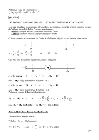 59
Portanto, a vazão em volume será :
34
22 107,510107,5. −−
×=××== AvQ
slQ /7,5=
2.4.5. EQUAÇÃO DE BERNOULLI PARA FLUIDO IDEAL COM MÁQUINA NO ESCOAMENTO
Máquina é qualquer elemento, que introduzido no escoamento, é capaz de fornecer ou retirar energia
do fluido na forma de trabalho. Podemos ter dois casos :
- Bomba : qualquer máquina que fornece energia ao fluido
- Turbina : qualquer máquina que retira energia do fluido
Consideremos um escoamento de um fluido. Se não houver máquina no escoamento, sabemos que :
g
vP
z
g
vP
z
.2.2
2
22
2
2
11
1 ++=++
γγ
ou H1 = H2
Caso haja uma máquina no escoamento, teremos o seguinte
a) Se for bomba : H1 + HB = H2 ( H1 < H2 )
onde , HB = carga manométrica da bomba ( m )
a) Se for turbina : H1 - HT = H2 ( H1 > H2 )
onde , HT = carga manométrica da turbina ( m )
Portanto, a equação de Bernoulli ficará assim :
H1 + HM = H2 ou
g.
vP
zH
g.
vP
z M
22
2
22
2
2
11
1 ++=+++
γγ
onde HM = +HB ( se bomba ) ou HM = -HT ( se turbina )
Potência Retirada ou Fornecida e Rendimento
Da definição de trabalho, temos :
Trabalho = Força x Deslocamento
MHGW ×= como : VG
V
G
×=⇒= γγ , então :
(1) (2)
(1) (2)
M
 