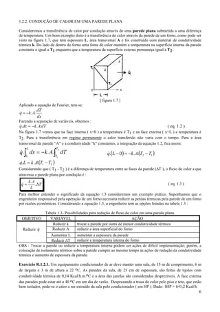 6
1.2.2. CONDUÇÃO DE CALOR EM UMA PAREDE PLANA
Consideremos a transferência de calor por condução através de uma parede plana submetida a uma diferença
de temperatura. Um bom exemplo disto é a transferência de calor através da parede de um forno, como pode ser
visto na figura 1.7, que tem espessura L, área transversal A e foi construído com material de condutividade
térmica k. Do lado de dentro do forno uma fonte de calor mantém a temperatura na superfície interna da parede
constante e igual a T1 enquanto que a temperatura da superfície externa permaneça igual a T2.
[ figura 1.7 ]
Aplicado a equação de Fourier, tem-se:
dx
dT
Akq ..−=&
Fazendo a separação de variáveis, obtemos :
dTAkdxq ... −=& ( eq. 1.2 )
Na figura 1.7 vemos que na face interna ( x=0 ) a temperatura é T1 e na face externa ( x=L ) a temperatura é
T2. Para a transferência em regime permanente o calor transferido não varia com o tempo. Para a área
transversal da parede “A” e a condutividade “k” constantes, a integração da equação 1.2, fica assim:
∫ ∫−=
L T
T
dTAkdxq
0
2
1
...& ( ) ( )12..0. TTAkLq −−=−&
( )21... TTAkLq −=&
Considerando que ( T1 - T2 ) é a diferença de temperatura entre as faces da parede (∆T ), o fluxo de calor a que
atravessa a parede plana por condução é :
T
L
Ak
q ∆= .
.
& ( eq. 1.3 )
Para melhor entender o significado da equação 1.3 consideremos um exemplo prático. Suponhamos que o
engenheiro responsável pela operação de um forno necessita reduzir as perdas térmicas pela parede de um forno
por razões econômicas. Considerando a equação 1.3, o engenheiro tem as opções listadas na tabela 1.3 :
Tabela 1.3- Possibilidades para redução de fluxo de calor em uma parede plana.
OBJETIVO VARIÁVEL AÇÃO
Reduzir k trocar a parede por outra de menor condutividade térmica
Reduzir q& Reduzir A reduzir a área superficial do forno
Aumentar L aumentar a espessura da parede
Reduzir ∆T reduzir a temperatura interna do forno
OBS : Trocar a parede ou reduzir a temperatura interna podem ser ações de difícil implementação; porém, a
colocação de isolamento térmico sobre a parede cumpre ao mesmo tempo as ações de redução da condutividade
térmica e aumento de espessura da parede.
Exercício R.1.2.1. Um equipamento condicionador de ar deve manter uma sala, de 15 m de comprimento, 6 m
de largura e 3 m de altura a 22 oC. As paredes da sala, de 25 cm de espessura, são feitas de tijolos com
condutividade térmica de 0,14 Kcal/h.m.oC e a área das janelas são consideradas desprezíveis. A face externa
das paredes pode estar até a 40 oC em um dia de verão. Desprezando a troca de calor pelo piso e teto, que estão
bem isolados, pede-se o calor a ser extraído da sala pelo condicionador ( em HP ). Dado: 1HP = 641,2 Kcal/h
 