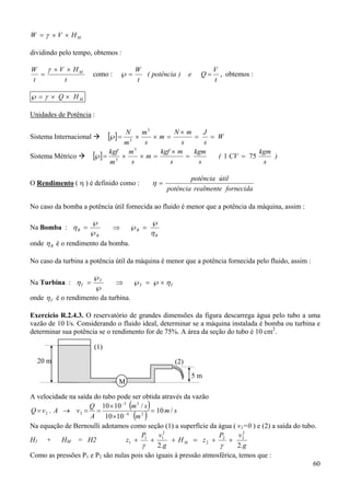 60
MHVW ××= γ
dividindo pelo tempo, obtemos :
t
HV
t
W M××
=
γ
como :
t
V
Qe)potência(
t
W
==℘ , obtemos :
MHQ ××=℘ γ
Unidades de Potência :
Sistema Internacional [ ] W
s
J
s
mN
m
s
m
m
N
==
×
=××=℘
3
3
Sistema Métrico [ ] )
s
kgm
CV(
s
kgm
s
mkgf
m
s
m
m
kgf
751
3
3
==
×
=××=℘
O Rendimento ( η ) é definido como :
fornecidarealmentepotência
útilpotência
=η
No caso da bomba a potência útil fornecida ao fluido é menor que a potência da máquina, assim :
Na Bomba :
B
B
B
B
η
η
℘
=℘⇒
℘
℘
=
onde Bη é o rendimento da bomba.
No caso da turbina a potência útil da máquina é menor que a potência fornecida pelo fluido, assim :
Na Turbina : TT
T
T ηη ×℘=℘⇒
℘
℘
=
onde Tη é o rendimento da turbina.
Exercício R.2.4.3. O reservatório de grandes dimensões da figura descarrega água pelo tubo a uma
vazão de 10 l/s. Considerando o fluido ideal, determinar se a máquina instalada é bomba ou turbina e
determinar sua potência se o rendimento for de 75%. A área da seção do tubo é 10 cm2
.
A velocidade na saída do tubo pode ser obtida através da vazão
( )
( )
sm
m
sm
A
Q
vAvQ /10
1010
/1010
. 24
33
22 =
×
×
==→= −
−
Na equação de Bernoulli adotamos como seção (1) a superfície da água ( v1=0 ) e (2) a saída do tubo.
H1 + HM = H2
g
vP
zH
g
vP
z M
.2.2
2
22
2
2
11
1 ++=+++
γγ
Como as pressões P1 e P2 são nulas pois são iguais à pressão atmosférica, temos que :
20 m
5 m
(1)
(2)
M
 