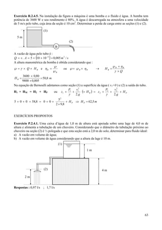 63
Exercício R.2.4.5. Na instalação da figura a máquina é uma bomba e o fluido é água. A bomba tem
potência de 3600 W e seu rendimento é 80%. A água é descarregada na atmosfera a uma velocidade
de 5 m/s pelo tubo, cuja área da seção é 10 cm2
. Determinar a perda de carga entre as seções (1) e (2).
A vazão de água pelo tubo é :
( ) smAvQ /005,010105. 34
=××== −
A altura manométrica da bomba é obtida considerando que :
BHQ ××=℘ γ e
Q
Hou BB
BBB
B
B
×
×℘
=→×℘=℘
℘
℘
=
γ
η
ηη
mH B 8,58
005,09800
80,03600
=
×
×
=
Na equação de Bernoulli adotamos como seção (1) a superfície da água ( v1=0 ) e (2) a saída do tubo.
H1 + HM = H2 + HP ou ( ) PB H
g
vP
zH
g
vP
z +++=+++
.2.2
2
22
2
2
11
1
γγ
mHH PP 5,62
8,92
5
008,58005
2
=⇒+
×
++=+++
EXERCÍCIOS PROPOSTOS
Exercício P.2.4.1. Uma caixa d’água de 1,0 m de altura está apoiada sobre uma lage de 4,0 m de
altura e alimenta a tubulação de um chuveiro. Considerando que o diâmetro da tubulação próximo ao
chuveiro na seção (2) é ½ polegada e que esta seção está a 2,0 m do solo, determinar para fluido ideal:
a) A vazão em volume de água;
b) A vazão em volume de água considerando que a altura da lage é 10 m.
Respostas : 0,97 l/s ; 1,7 l/s
1 m
4 m
2 m
(1)
(2)
5 m
(1)
(2)
B
 