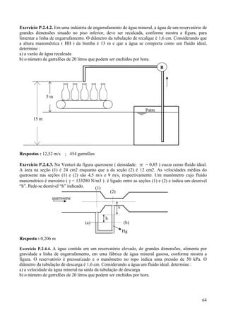 64
Exercício P.2.4.2. Em uma indústria de engarrafamento de água mineral, a água de um reservatório de
grandes dimensões situado no piso inferior, deve ser recalcada, conforme mostra a figura, para
limentar a linha de engarrafamento. O diâmetro da tubulação de recalque é 1,6 cm. Considerando que
a altura manométrica ( HB ) da bomba é 13 m e que a água se comporta como um fluido ideal,
determine :
a) a vazão de água recalcada
b) o número de garrafões de 20 litros que podem ser enchidos por hora.
Respostas : 12,52 m/s ; 454 garrafões
Exercício P.2.4.3. No Venturi da figura querosene ( densidade: γr = 0,85 ) escoa como fluido ideal.
A área na seção (1) é 24 cm2 enquanto que a da seção (2) é 12 cm2. As velocidades médias do
querosene nas seções (1) e (2) são 4,5 m/s e 9 m/s, respectivamente. Um manômetro cujo fluido
manométrico é mercúrio ( γ = 133280 N/m3 ) é ligado entre as seções (1) e (2) e indica um desnível
“h”. Pede-se desnível “h” indicado.
Resposta : 0,206 m
Exercício P.2.4.4. A água contida em um reservatório elevado, de grandes dimensões, alimenta por
gravidade a linha de engarrafamento, em uma fábrica de água mineral gasosa, conforme mostra a
figura. O reservatório é pressurizado e o manômetro no topo indica uma pressão de 50 kPa. O
diâmetro da tubulação de descarga é 1,6 cm. Considerando a água um fluido ideal, determine :
a) a velocidade da água mineral na saída da tubulação de descarga
b) o número de garrafões de 20 litros que podem ser enchidos por hora.
,
5 m
B
Patm
15 m
h
(1)
(2)
Hg
x
(a) (b)
querosene
 
