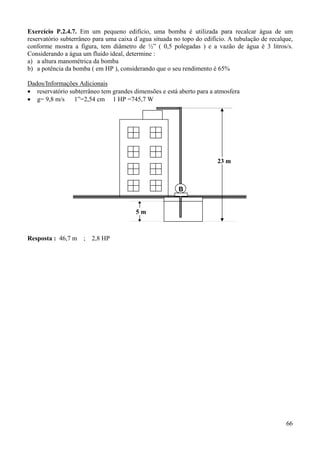 66
Exercício P.2.4.7. Em um pequeno edifício, uma bomba é utilizada para recalcar água de um
reservatório subterrâneo para uma caixa d´agua situada no topo do edifício. A tubulação de recalque,
conforme mostra a figura, tem diâmetro de ½” ( 0,5 polegadas ) e a vazão de água é 3 litros/s.
Considerando a água um fluido ideal, determine :
a) a altura manométrica da bomba
b) a potência da bomba ( em HP ), considerando que o seu rendimento é 65%
Dados/Informações Adicionais
• reservatório subterrâneo tem grandes dimensões e está aberto para a atmosfera
• g= 9,8 m/s 1”=2,54 cm 1 HP =745,7 W
Resposta : 46,7 m ; 2,8 HP
B
23 m
5 m
 
