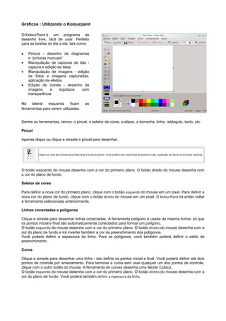 Gráficos : Utilizando o Kolourpaint

O KolourPaint é um programa de
desenho livre, fácil de usar. Perfeito
para as tarefas do dia a dia, tais como:

   Pintura - desenho de diagramas
    e “pinturas manuais”
   Manipulação de capturas de tela -
    captura e edição de telas
   Manipulação de imagens - edição
    de fotos e imagens capturadas;
    aplicação de efeitos
   Edição de ícones - desenho de
    imagens      e     logotipos com
    transparência

Na    lateral  esquerda      ficam     as
ferramentas para serem utilizadas.


Dentre as ferramentas, temos: o pincel, o seletor de cores, a elipse, a borracha, linha, retângulo, texto, etc.

Pincel

Apenas clique ou clique e arraste o pincel para desenhar.




O botão esquerdo do mouse desenha com a cor do primeiro plano. O botão direito do mouse desenha com
a cor do plano de fundo.

Seletor de cores

Para definir a nova cor do primeiro plano, clique com o botão esquerdo do mouse em um pixel. Para definir a
nova cor do plano de fundo, clique com o botão direito do mouse em um pixel. O KolourPaint irá então voltar
à ferramenta selecionada anteriormente.

Linhas conectadas e polígonos

Clique e arraste para desenhar linhas conectadas. A ferramenta polígono é usada da mesma forma, só que
os pontos inicial e final são automaticamente conectados para formar um polígono.
O botão esquerdo do mouse desenha com a cor do primeiro plano. O botão direito do mouse desenha com a
cor do plano de fundo e irá inverter também a cor de preenchimento dos polígonos.
Você poderá definir a espessura da linha. Para os polígonos, você também poderá definir o estilo de
preenchimento.

Curva

Clique e arraste para desenhar uma linha - isto define os pontos inicial e final. Você poderá definir até dois
pontos de controle por arrastamento. Para terminar a curva sem usar qualquer um dos pontos de controle,
clique com o outro botão do mouse. A ferramenta de curvas desenha uma Bezier Cúbica.
O botão esquerdo do mouse desenha com a cor do primeiro plano. O botão direito do mouse desenha com a
cor do plano de fundo. Você poderá também definir a espessura da linha.
 