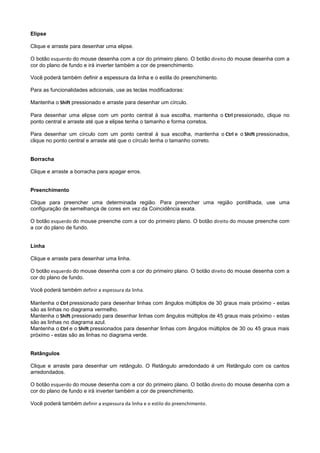 Elipse

Clique e arraste para desenhar uma elipse.

O botão esquerdo do mouse desenha com a cor do primeiro plano. O botão direito do mouse desenha com a
cor do plano de fundo e irá inverter também a cor de preenchimento.

Você poderá também definir a espessura da linha e o estila do preenchimento.

Para as funcionalidades adicionais, use as teclas modificadoras:

Mantenha o Shift pressionado e arraste para desenhar um círculo.

Para desenhar uma elipse com um ponto central à sua escolha, mantenha o Ctrl pressionado, clique no
ponto central e arraste até que a elipse tenha o tamanho e forma corretos.

Para desenhar um círculo com um ponto central à sua escolha, mantenha o Ctrl e o Shift pressionados,
clique no ponto central e arraste até que o círculo tenha o tamanho correto.


Borracha

Clique e arraste a borracha para apagar erros.


Preenchimento

Clique para preencher uma determinada região. Para preencher uma região pontilhada, use uma
configuração de semelhança de cores em vez da Coincidência exata.

O botão esquerdo do mouse preenche com a cor do primeiro plano. O botão direito do mouse preenche com
a cor do plano de fundo.


Linha

Clique e arraste para desenhar uma linha.

O botão esquerdo do mouse desenha com a cor do primeiro plano. O botão direito do mouse desenha com a
cor do plano de fundo.

Você poderá também definir a espessura da linha.

Mantenha o Ctrl pressionado para desenhar linhas com ângulos múltiplos de 30 graus mais próximo - estas
são as linhas no diagrama vermelho.
Mantenha o Shift pressionado para desenhar linhas com ângulos múltiplos de 45 graus mais próximo - estas
são as linhas no diagrama azul.
Mantenha o Ctrl e o Shift pressionados para desenhar linhas com ângulos múltiplos de 30 ou 45 graus mais
próximo - estas são as linhas no diagrama verde.


Retângulos

Clique e arraste para desenhar um retângulo. O Retângulo arredondado é um Retângulo com os cantos
arredondados.

O botão esquerdo do mouse desenha com a cor do primeiro plano. O botão direito do mouse desenha com a
cor do plano de fundo e irá inverter também a cor de preenchimento.

Você poderá também definir a espessura da linha e o estilo do preenchimento.
 