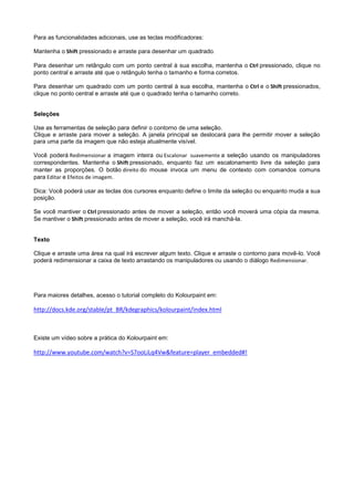 Para as funcionalidades adicionais, use as teclas modificadoras:

Mantenha o Shift pressionado e arraste para desenhar um quadrado.

Para desenhar um retângulo com um ponto central à sua escolha, mantenha o Ctrl pressionado, clique no
ponto central e arraste até que o retângulo tenha o tamanho e forma corretos.

Para desenhar um quadrado com um ponto central à sua escolha, mantenha o Ctrl e o Shift pressionados,
clique no ponto central e arraste até que o quadrado tenha o tamanho correto.


Seleções

Use as ferramentas de seleção para definir o contorno de uma seleção.
Clique e arraste para mover a seleção. A janela principal se deslocará para lhe permitir mover a seleção
para uma parte da imagem que não esteja atualmente visível.

Você poderá Redimensionar a imagem inteira ou Escalonar suavemente a seleção usando os manipuladores
correspondentes. Mantenha o Shift pressionado, enquanto faz um escalonamento livre da seleção para
manter as proporções. O botão direito do mouse invoca um menu de contexto com comandos comuns
para Editar e Efeitos de imagem.

Dica: Você poderá usar as teclas dos cursores enquanto define o limite da seleção ou enquanto muda a sua
posição.

Se você mantiver o Ctrl pressionado antes de mover a seleção, então você moverá uma cópia da mesma.
Se mantiver o Shift pressionado antes de mover a seleção, você irá manchá-la.


Texto

Clique e arraste uma área na qual irá escrever algum texto. Clique e arraste o contorno para movê-lo. Você
poderá redimensionar a caixa de texto arrastando os manipuladores ou usando o diálogo Redimensionar.




Para maiores detalhes, acesso o tutorial completo do Kolourpaint em:

http://docs.kde.org/stable/pt_BR/kdegraphics/kolourpaint/index.html



Existe um vídeo sobre a prática do Kolourpaint em:

http://www.youtube.com/watch?v=S7ooLiLq4Vw&feature=player_embedded#!
 