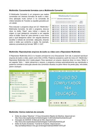 Multimídia: Convertendo formatos com o Multimedia Converter

O Multimedia Converter é um programa que realiza
conversões em diversos formatos de áudio e vídeo.
Uma aplicação muito comum é na conversão de
vídeos baixados do Youtube ou aqueles gravados por
um celular.

Para executar o programa clique em LE / Multimídia /
Multimedia Converter. Ao abrir o programa, deve-se
clicar no botão “Open” para indicar o arquivo de
origem (o qual desejamos converter) e em seguida
clicar no botão “Save As” para informar o novo nome
para o qual desejamos salvar. Em seguida devemos
escolher o método de conversão adequado, clicando
sobre o botão que contenha a opção. No exemplo,
estamos convertendo do formato “MP4 >> AVI”.



Multimídia: Reproduzindo arquivos de áudio ou vídeo com o Reprodutor Multimídia

O Reprodutor Multimídia (VLC) é o tocador principal do Linux Educacional. Com ele, é possível reproduzir
arquivos de áudio e vídeo, assim como CDs e DVDs. Podemos acessá-lo a partir do menu LE / Multimídia /
Reprodutor Multimídia (VLC media player). Para reproduzir um arquivo, devemos clicar no menu “Mídia” e
em seguida “Abrir...”. Após indicarmos o arquivo, o programa começa automaticamente sua reprodução e
podemos controlar a execução através dos comandos situados na parte inferior da janela (play, retroceder,
parar e avançar)




Multimídia: Outros materiais de consulta

      Editor de vídeos “Kdenlive”: O Guia Introdutório Rápido do Kdenlive, disponível em:
       http://docs.kde.org/development/pt/extragear-multimedia/kdenlive/kdenlive.pdf
      Gravação de CD/DVD: O Manual do K3b, disponível em:
       http://docs.kde.org/development/pt/extragear-multimedia/k3b/k3b.pdf
      Editor de Áudio (Audacity): Tutorial do Audacity, disponível em:
       http://portaldoprofessor.mec.gov.br/storage/materiais/0000013570.pdf
 