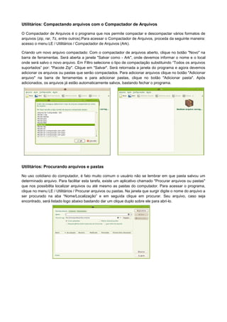 Utilitários: Compactando arquivos com o Compactador de Arquivos

O Compactador de Arquivos é o programa que nos permite compactar e descompactar vários formatos de
arquivos (zip, rar, 7z, entre outros).Para acessar o Compactador de Arquivos, proceda da seguinte maneira:
acesso o menu LE / Utilitários / Compactador de Arquivos (Ark).

Criando um novo arquivo compactado: Com o compactador de arquivos aberto, clique no botão "Novo" na
barra de ferramentas. Será aberta a janela "Salvar como - Ark", onde devemos informar o nome e o local
onde será salvo o novo arquivo. Em Filtro selecione o tipo de compactação substituindo “Todos os arquivos
suportados” por: "Pacote Zip". Clique em "Salvar". Será retornada a janela do programa e agora devemos
adicionar os arquivos ou pastas que serão compactados. Para adicionar arquivos clique no botão "Adicionar
arquivo" na barra de ferramentas e para adicionar pastas, clique no botão "Adicionar pasta". Após
adicionados, os arquivos já estão automaticamente salvos, bastando fechar o programa.




Utilitários: Procurando arquivos e pastas

No uso cotidiano do computador, é fato muito comum o usuário não se lembrar em que pasta salvou um
determinado arquivo. Para facilitar esta tarefa, existe um aplicativo chamado "Procurar arquivos ou pastas"
que nos possibilita localizar arquivos ou até mesmo as pastas do computador. Para acessar o programa,
clique no menu LE / Utilitários / Procurar arquivos ou pastas. Na janela que surgir digite o nome do arquivo a
ser procurado na aba “Nome/Localização” e em seguida clique em procurar. Seu arquivo, caso seja
encontrado, será listado logo abaixo bastando dar um clique duplo sobre ele para abri-lo.
 