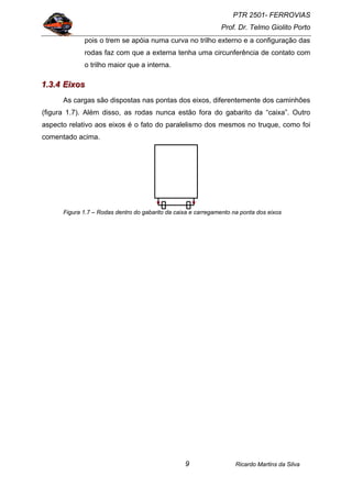 PTR 2501- FERROVIAS
Prof. Dr. Telmo Giolito Porto
Ricardo Martins da Silva9
pois o trem se apóia numa curva no trilho externo e a configuração das
rodas faz com que a externa tenha uma circunferência de contato com
o trilho maior que a interna.
111...333...444 EEEiiixxxooosss
As cargas são dispostas nas pontas dos eixos, diferentemente dos caminhões
(figura 1.7). Além disso, as rodas nunca estão fora do gabarito da “caixa”. Outro
aspecto relativo aos eixos é o fato do paralelismo dos mesmos no truque, como foi
comentado acima.
Figura 1.7 – Rodas dentro do gabarito da caixa e carregamento na ponta dos eixos
 
