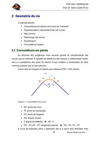 PTR 2501- FERROVIAS
Prof. Dr. Telmo Giolito Porto
Ricardo Martins da Silva10
222 GGGeeeooommmeeetttrrriiiaaa dddaaa vvviiiaaa
O capítulo aborda:
• Concordância em planta com Curva de Transição
• Superelevação e velocidade limite nas curvas
• Raio mínimo
• Sobrecarga nas curvas
• Superlargura
• Concordância vertical
222...111 CCCooonnncccooorrrdddââânnnccciiiaaa eeemmm ppplllaaannntttaaa
As ferrovias têm exigências mais severas quanto às características das
curvas que as rodovias. A questão da aderência nas rampas, a solidariedade rodas-
eixo e o paralelismo dos eixos de mesmo truque impõem a necessidade de raios
mínimos maiores que os das rodovias.
Como visto em traçado em planta para rodovias (PTR – 403), temos:
Figura 2.1 – Concordância em curvas
• PC: ponto de curva
• PI: ponto de intersecção
• PT: ponto de tangente
• AC: ângulo central
• Î: ângulo de deflexão AC = Î
• PC – PI e PI – PT: tangentes externas PC – PI = PI – PT
A curva de transição entre o segmento reto e a curva será abordada mais
PC
te
PT
Î
te
AC
R
PI
 