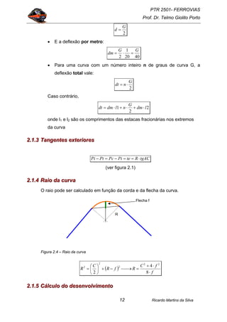 PTR 2501- FERROVIAS
Prof. Dr. Telmo Giolito Porto
Ricardo Martins da Silva12
2
G
d =
• E a deflexão por metro:
4020
1
2
GG
dm =⋅=
• Para uma curva com um número inteiro n de graus de curva G, a
deflexão total vale:
2
G
ndt ⋅=
Caso contrário,
2
2
1 ldm
G
nldmdt ⋅+⋅+⋅=
onde l1 e l2 são os comprimentos das estacas fracionárias nos extremos
da curva
222...111...333 TTTaaannngggeeennnttteeesss eeexxxttteeerrriiiooorrreeesss
tgACRtePiPcPtPi ⋅==−=−
(ver figura 2.1)
222...111...444 RRRaaaiiiooo dddaaa cccuuurrrvvvaaa
O raio pode ser calculado em função da corda e da flecha da curva.
Figura 2.4 – Raio da curva
( )
f
fC
RfR
C
R
⋅
⋅+
=⎯→⎯−+⎟
⎠
⎞
⎜
⎝
⎛
=
8
4
2
22
2
2
2
222...111...555 CCCááálllcccuuulllooo dddooo dddeeessseeennnvvvooolllvvviiimmmeeennntttooo
R
Flecha f
 