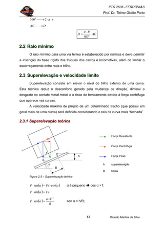 PTR 2501- FERROVIAS
Prof. Dr. Telmo Giolito Porto
Ricardo Martins da Silva13
r⋅⋅⎯→⎯ π23600
DAC ⎯→⎯
AC
R
D ⋅
⋅
= 0
180
π
222...222 RRRaaaiiiooo mmmííínnniiimmmooo
O raio mínimo para uma via férrea é estabelecido por normas e deve permitir
a inscrição da base rígida dos truques dos carros e locomotivas, além de limitar o
escorregamento entre roda e trilho.
222...333 SSSuuupppeeerrreeellleeevvvaaaçççãããooo eee vvveeellloooccciiidddaaadddeee llliiimmmiiittteee
Superelevação consiste em elevar o nível do trilho externo de uma curva.
Esta técnica reduz o desconforto gerado pela mudança de direção, diminui o
desgaste no contato metal-metal e o risco de tombamento devido à força centrífuga
que aparece nas curvas.
A velocidade máxima de projeto de um determinado trecho (que possui em
geral mais de uma curva) será definida considerando o raio da curva mais “fechada”
222...333...111 SSSuuupppeeerrreeellleeevvvaaaçççãããooo ttteeeóóórrriiicccaaa
Figura 2.5 – Superelevação teórica
( ) ( )αα cossen ⋅=⋅ FcP α é pequeno cos α =1;
( ) FcP =⋅ αsen
( )
R
Vm
P
2
sen
⋅
=⋅ α sen α = h/B;
Força Resultante
Força Peso
Força Centrífuga
B
α
h
h superelevação
B bitola
 
