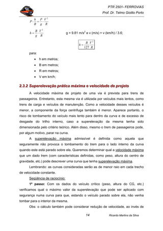 PTR 2501- FERROVIAS
Prof. Dr. Telmo Giolito Porto
Ricardo Martins da Silva14
R
V
g
P
B
h
P
2
⋅=⋅
R
V
g
B
h
2
⋅= g = 9.81 m/s2
e v (m/s) = v (km/h) / 3.6;
R
VB
h
2
127
=
para:
• h em metros;
• B em metros;
• R em metros;
• V em km/h;
222...333...222 SSSuuupppeeerrreeellleeevvvaaaçççãããooo ppprrrááátttiiicccaaa mmmáááxxxiiimmmaaa eee vvveeellloooccciiidddaaadddeee dddeee ppprrrooojjjeeetttooo
A velocidade máxima de projeto de uma via é prevista para trens de
passageiros. Entretanto, esta mesma via é utilizada por veículos mais lentos, como
trens de carga e veículos de manutenção. Como a velocidade desses veículos é
menor, a componente da força centrífuga também é menor. Aparece portanto, o
risco de tombamento do veículo mais lento para dentro da curva e de excesso de
desgaste do trilho interno, caso a superelevação da mesma tenha sido
dimensionada pelo critério teórico. Além disso, mesmo o trem de passageiros pode,
por algum motivo, parar na curva.
A superelevação máxima admissível é definida como aquela que
seguramente não provoca o tombamento do trem para o lado interno da curva
quando este está parado sobre ela. Queremos determinar qual a velocidade máxima
que um dado trem (com características definidas, como peso, altura do centro de
gravidade, etc.) pode descrever uma curva que tenha superelevação máxima.
Lembrando: as curvas consideradas serão as de menor raio em cada trecho
de velocidade constante.
Seqüência de raciocínio:
1º passo: Com os dados do veículo crítico (peso, altura do CG, etc.)
verificamos qual o máximo valor da superelevação que pode ser aplicado com
segurança numa curva para que, estando o veículo parado sobre ela, não venha
tombar para o interior da mesma.
Obs: o cálculo também pode considerar redução de velocidade, ao invés de
 