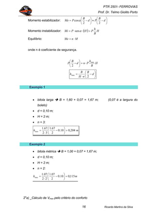 PTR 2501- FERROVIAS
Prof. Dr. Telmo Giolito Porto
Ricardo Martins da Silva16
Momento estabilizador: ⎟
⎠
⎞
⎜
⎝
⎛
−≈⎟
⎠
⎞
⎜
⎝
⎛
−= d
B
Pd
B
PMe
22
cosα
Momento instabilizador: ( ) H
B
h
PHPMi =⋅⋅= αsen
Equilíbrio: MnMe ⋅=
onde n é coeficiente de segurança.
H
B
h
Pnd
B
P max
2
⋅=⎟
⎠
⎞
⎜
⎝
⎛
−
⎟
⎠
⎞
⎜
⎝
⎛
−
⋅
= d
B
nH
B
h
2
max
EEExxxeeemmmppplllooo 111
• bitola larga B = 1,60 + 0,07 = 1,67 m; (0,07 é a largura do
boleto)
• d = 0,10 m;
• H = 2 m;
• n = 3:
mh 204,010.0
2
67.1
32
67.1
max =⎟
⎠
⎞
⎜
⎝
⎛
−
⋅
=
EEExxxeeemmmppplllooo 222
• bitola métrica B = 1,00 + 0,07 = 1,67 m;
• d = 0,10 m;
• H = 2 m;
• n = 2:
mh 115,010.0
2
07.1
22
07.1
max =⎟
⎠
⎞
⎜
⎝
⎛
−
⋅
=
2o
a) _Cálculo de Vmax pelo critério do conforto
 
