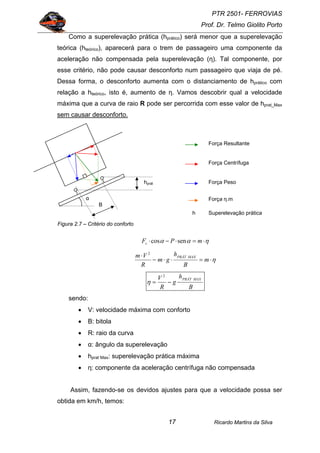 PTR 2501- FERROVIAS
Prof. Dr. Telmo Giolito Porto
Ricardo Martins da Silva17
Como a superelevação prática (hprático) será menor que a superelevação
teórica (hteórico), aparecerá para o trem de passageiro uma componente da
aceleração não compensada pela superelevação (η). Tal componente, por
esse critério, não pode causar desconforto num passageiro que viaja de pé.
Dessa forma, o desconforto aumenta com o distanciamento de hprático com
relação a hteórico, isto é, aumento de η. Vamos descobrir qual a velocidade
máxima que a curva de raio R pode ser percorrida com esse valor de hprat_Max
sem causar desconforto.
Figura 2.7 – Critério do conforto
ηαα ⋅=⋅−⋅ mPFc sencos
η⋅=⋅⋅⋅−
⋅
m
B
h
gm
R
Vm MAXPRÁT
2
B
h
g
R
V MAXPRÁT
⋅−=
2
η
sendo:
• V: velocidade máxima com conforto
• B: bitola
• R: raio da curva
• α: ângulo da superelevação
• hprat Max: superelevação prática máxima
• η: componente da aceleração centrífuga não compensada
Assim, fazendo-se os devidos ajustes para que a velocidade possa ser
obtida em km/h, temos:
Força Resultante
Força Peso
Força Centrífuga
B
α
hprát
h Superelevação prática
Força η.m
 