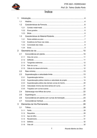 PTR 2501- FERROVIAS
Prof. Dr. Telmo Giolito Porto
Ricardo Martins da Silva1
Índice
1 Introdução................................................................................................. 4
1.1 História..........................................................................................................4
1.2 Características da Ferrovia...........................................................................6
1.2.1 Contato metal-metal ............................................................................................. 6
1.2.2 Eixos guiados........................................................................................................ 6
1.2.3 Bitola..................................................................................................................... 6
1.3 Características do Material Rodante.............................................................7
1.3.1 Roda solidária ao eixo .......................................................................................... 7
1.3.2 Existência de frisos nas rodas.............................................................................. 8
1.3.3 Conicidade das rodas........................................................................................... 8
1.3.4 Eixos ..................................................................................................................... 9
2 Geometria da via .................................................................................... 10
2.1 Concordância em planta.............................................................................10
2.1.1 Grau de curva ..................................................................................................... 11
2.1.2 Deflexão.............................................................................................................. 11
2.1.3 Tangentes exteriores.......................................................................................... 12
2.1.4 Raio da curva...................................................................................................... 12
2.1.5 Cálculo do desenvolvimento............................................................................... 12
2.2 Raio mínimo................................................................................................13
2.3 Superelevação e velocidade limite .............................................................13
2.3.1 Superelevação teórica........................................................................................ 13
2.3.2 Superelevação prática máxima e velocidade de projeto.................................... 14
2.3.3 Superelevação prática das demais curvas do trecho......................................... 20
2.3.4 Velocidade mínima dos trens lentos em curva................................................... 21
2.3.5 Traçados com curvas suaves............................................................................. 22
2.4 Sobrecarga nos trilhos da curva .................................................................22
2.5 Superlargura ...............................................................................................23
2.6 Concordância em planta com curvas de transição.....................................23
2.7 Concordância Vertical.................................................................................26
3 Elementos da Via Permanente ............................................................... 28
3.1 Trilhos .........................................................................................................28
3.1.1 Perfis:.................................................................................................................. 29
3.1.2 Requisitos ........................................................................................................... 29
3.1.3 Aço do trilho........................................................................................................ 31
3.1.4 Recebimento....................................................................................................... 31
3.1.5 Defeitos............................................................................................................... 32
3.1.6 Vida útil ............................................................................................................... 32
 
